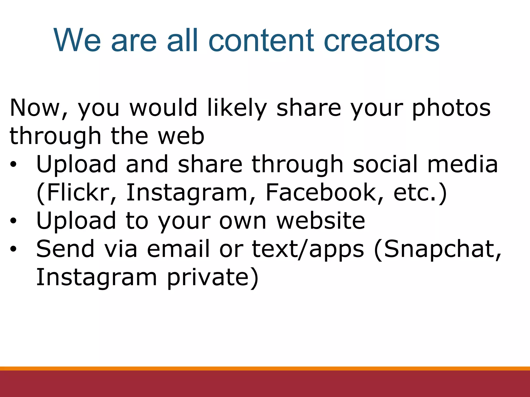 Now, you would likely share your photos
through the web
• Upload and share through social media
(Flickr, Instagram, Facebook, etc.)
• Upload to your own website
• Send via email or text/apps (Snapchat,
Instagram private)
We are all content creators
 