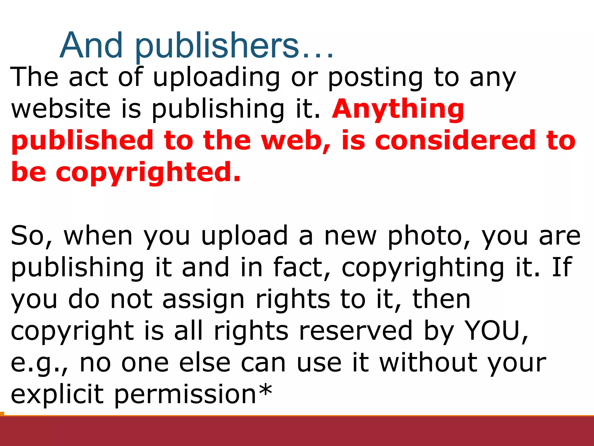 The act of uploading or posting to any
website is publishing it. Anything
published to the web, is considered to
be copyrighted.
So, when you upload a new photo, you are
publishing it and in fact, copyrighting it. If
you do not assign rights to it, then
copyright is all rights reserved by YOU,
e.g., no one else can use it without your
explicit permission*
And publishers…
 