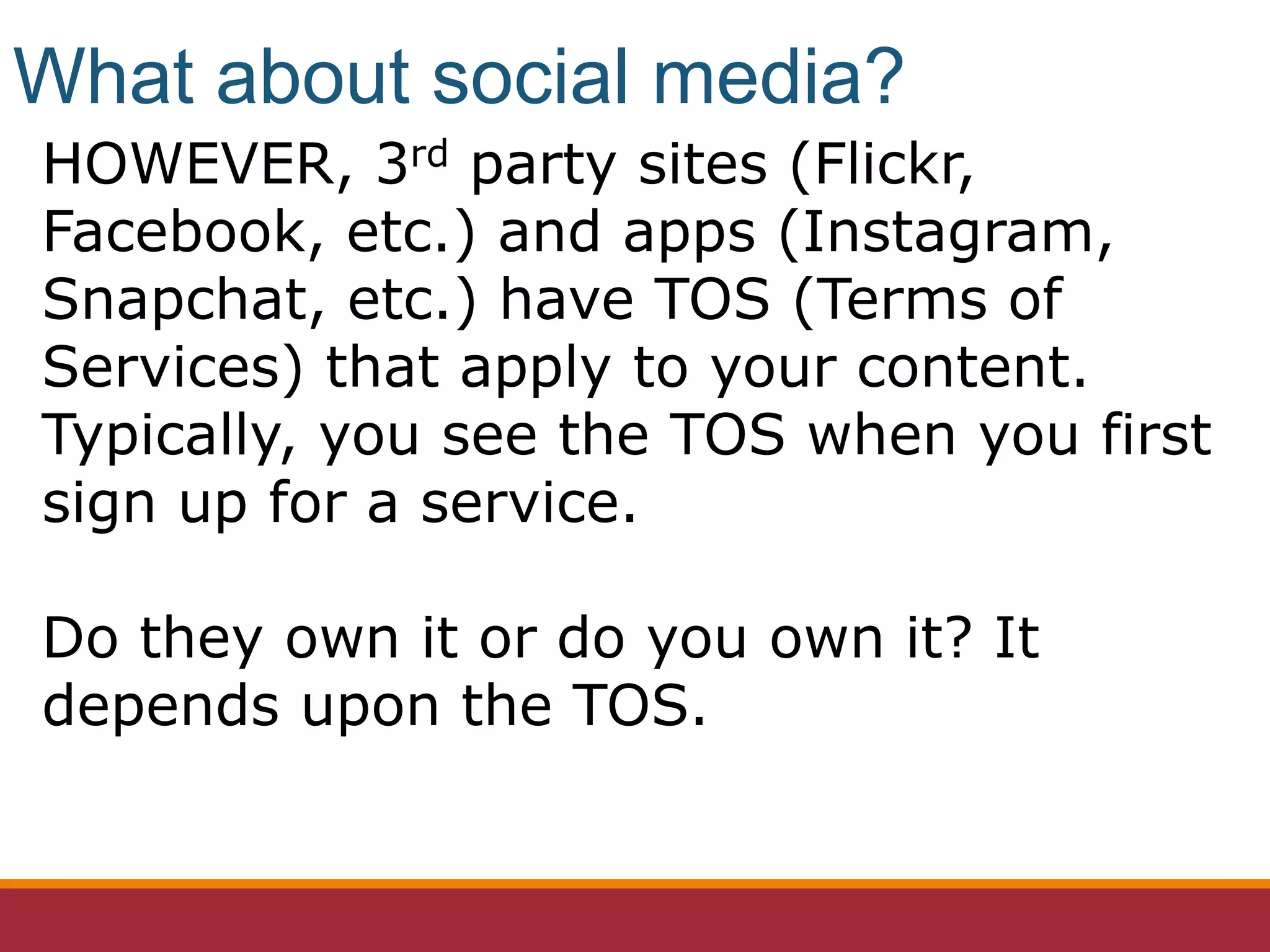 HOWEVER, 3rd party sites (Flickr,
Facebook, etc.) and apps (Instagram,
Snapchat, etc.) have TOS (Terms of
Services) that apply to your content.
Typically, you see the TOS when you first
sign up for a service.
Do they own it or do you own it? It
depends upon the TOS.
What about social media?
 