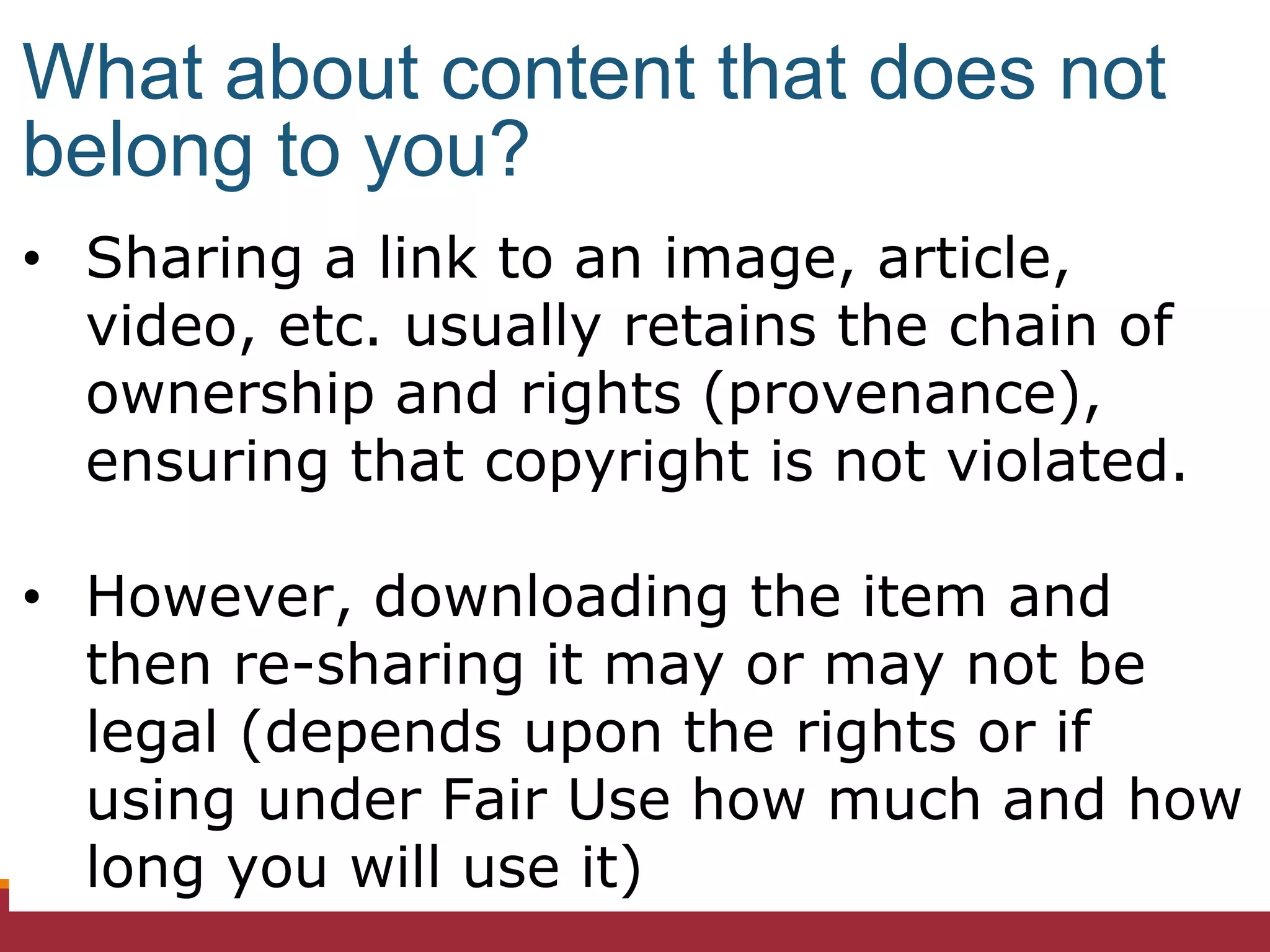 • Sharing a link to an image, article,
video, etc. usually retains the chain of
ownership and rights (provenance),
ensuring that copyright is not violated.
• However, downloading the item and
then re-sharing it may or may not be
legal (depends upon the rights or if
using under Fair Use how much and how
long you will use it)
What about content that does not
belong to you?
 