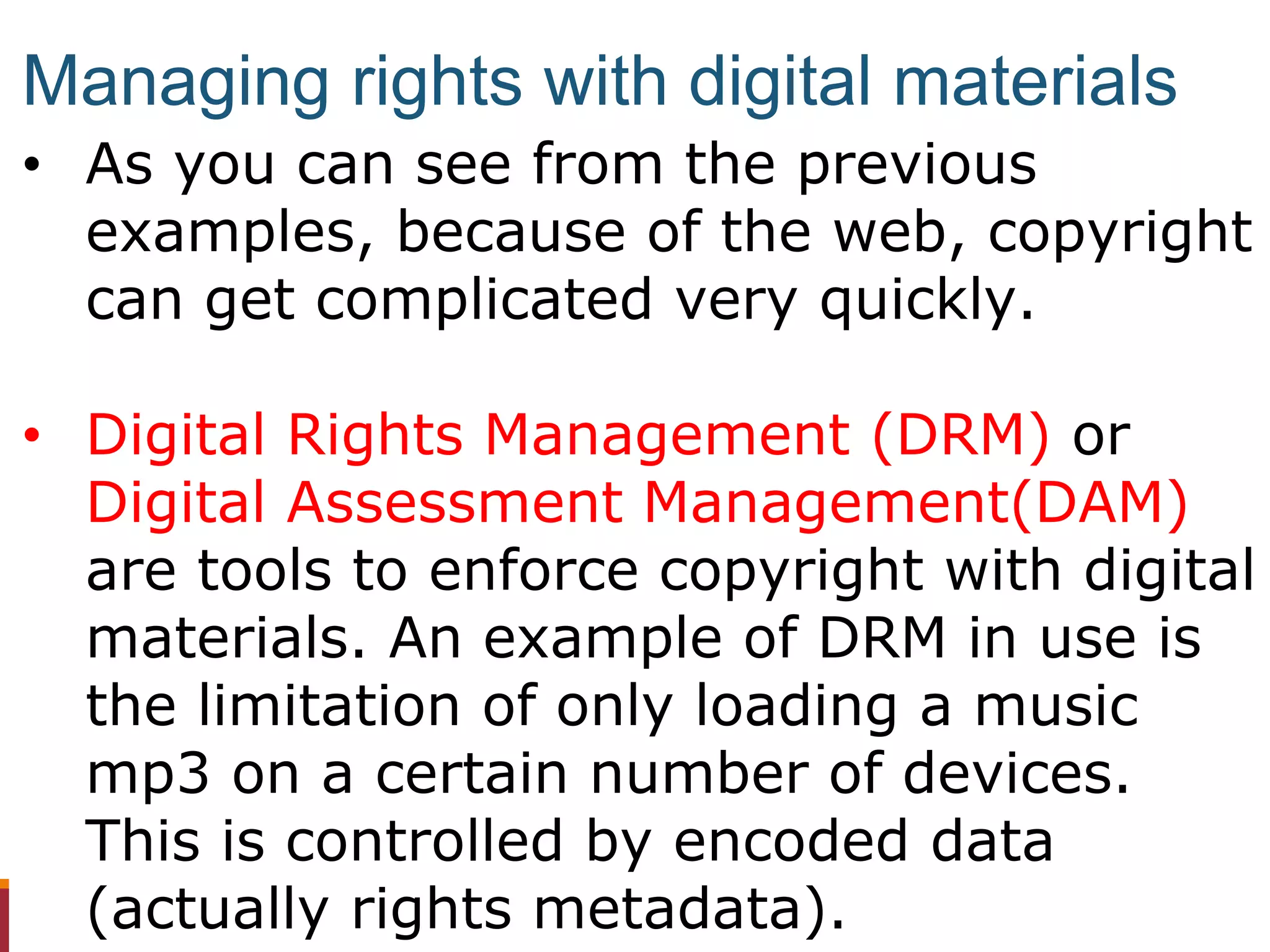 • As you can see from the previous
examples, because of the web, copyright
can get complicated very quickly.
• Digital Rights Management (DRM) or
Digital Assessment Management(DAM)
are tools to enforce copyright with digital
materials. An example of DRM in use is
the limitation of only loading a music
mp3 on a certain number of devices.
This is controlled by encoded data
(actually rights metadata).
Managing rights with digital materials
 