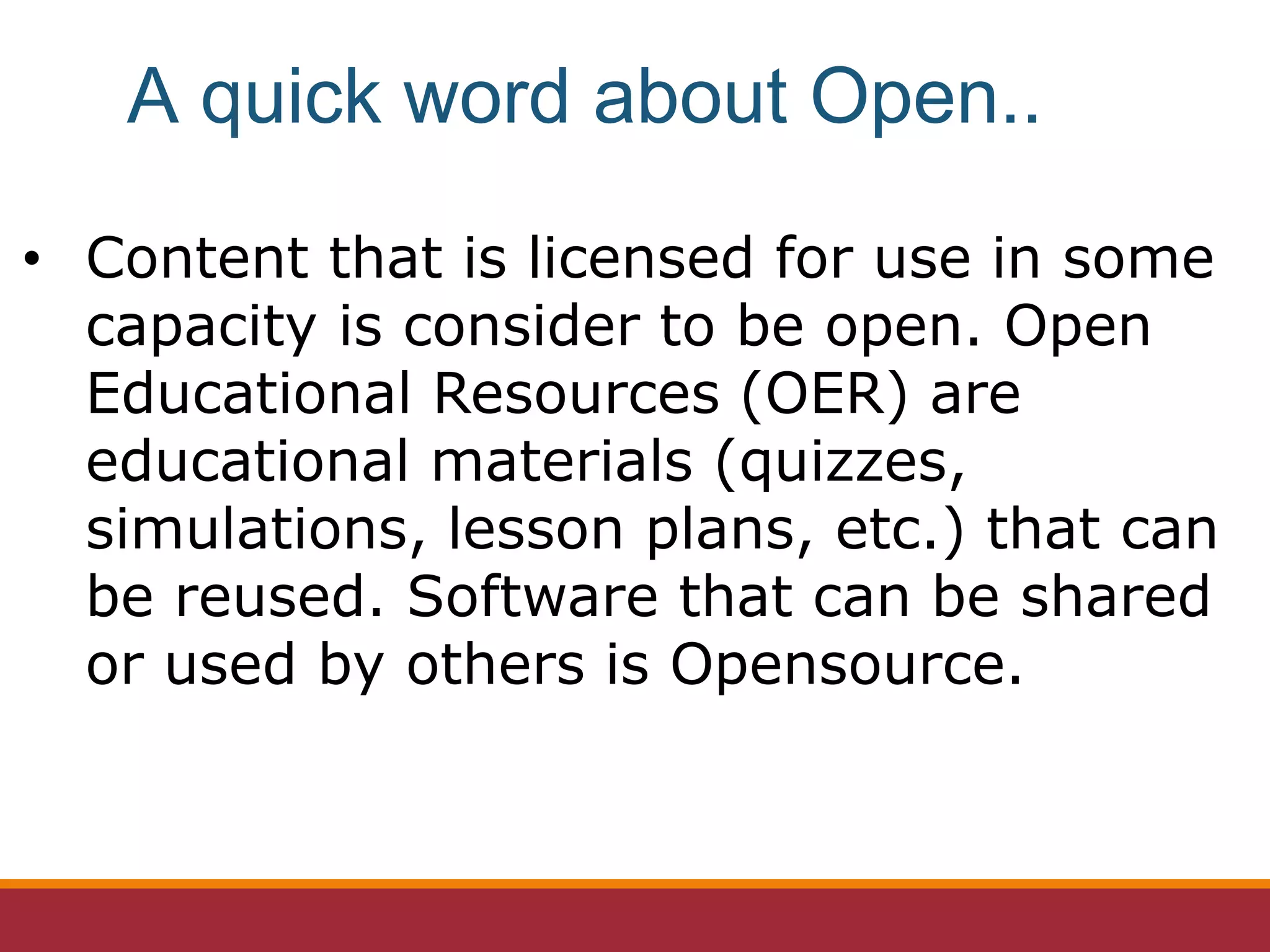 • Content that is licensed for use in some
capacity is consider to be open. Open
Educational Resources (OER) are
educational materials (quizzes,
simulations, lesson plans, etc.) that can
be reused. Software that can be shared
or used by others is Opensource.
A quick word about Open..
 