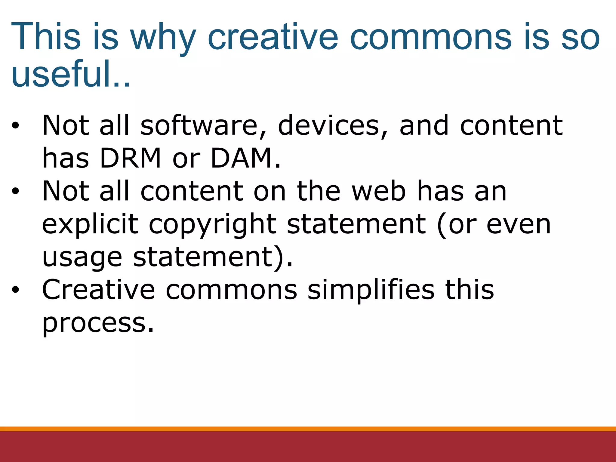 • Not all software, devices, and content
has DRM or DAM.
• Not all content on the web has an
explicit copyright statement (or even
usage statement).
• Creative commons simplifies this
process.
This is why creative commons is so
useful..
 