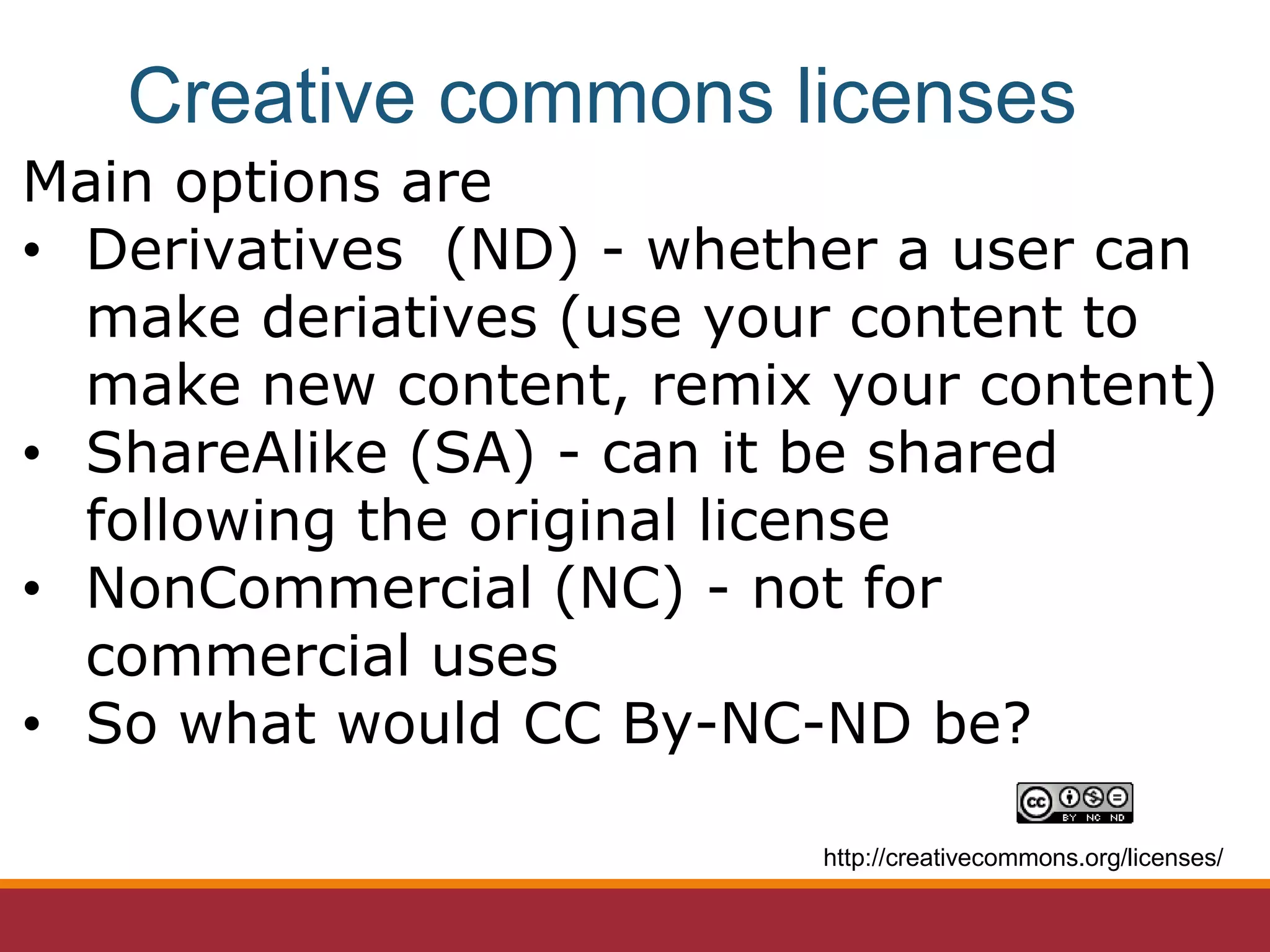 Main options are
• Derivatives (ND) - whether a user can
make deriatives (use your content to
make new content, remix your content)
• ShareAlike (SA) - can it be shared
following the original license
• NonCommercial (NC) - not for
commercial uses
• So what would CC By-NC-ND be?
http://creativecommons.org/licenses/
Creative commons licenses
 