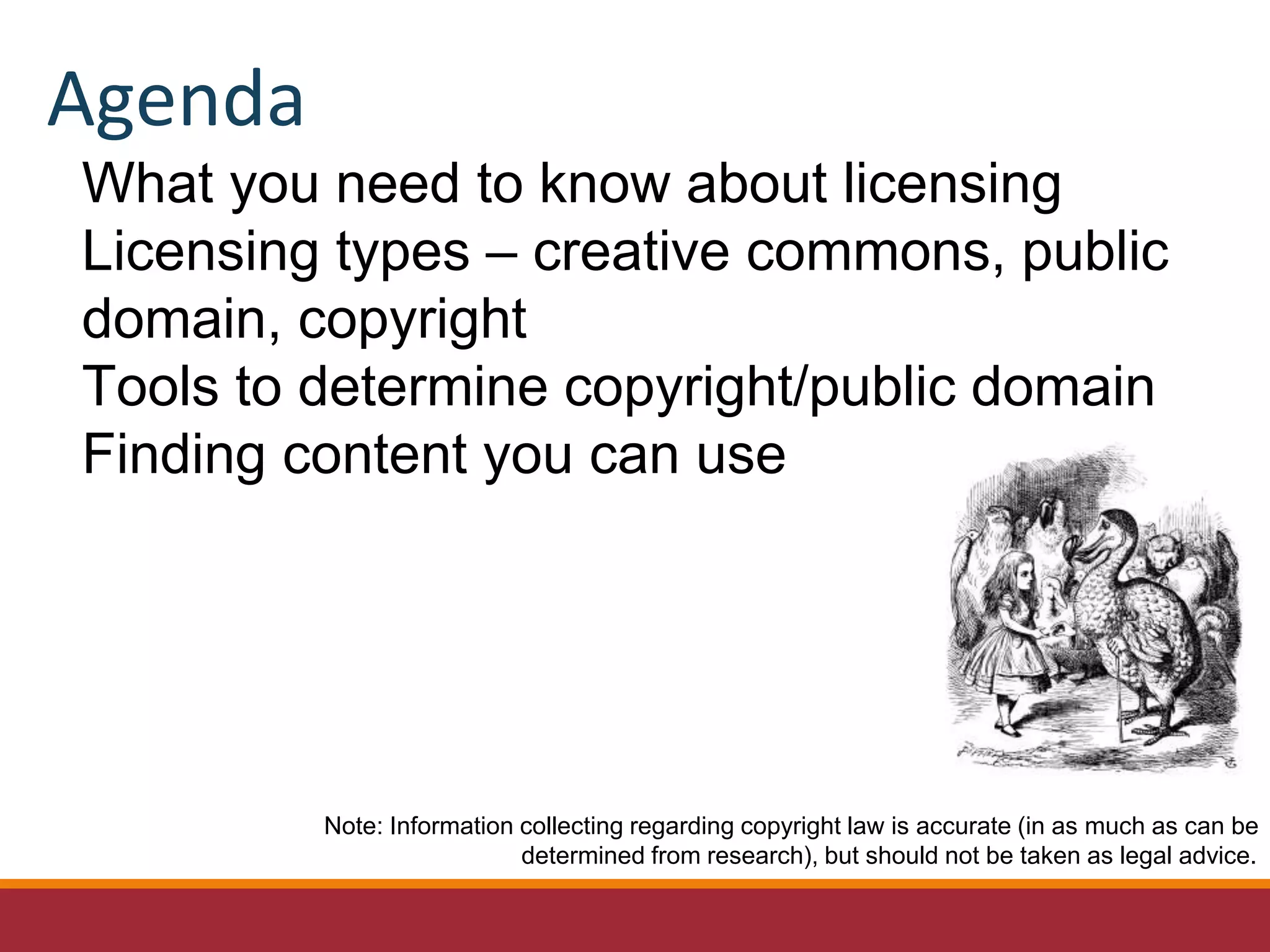 What you need to know about licensing
Licensing types – creative commons, public
domain, copyright
Tools to determine copyright/public domain
Finding content you can use
Note: Information collecting regarding copyright law is accurate (in as much as can be
determined from research), but should not be taken as legal advice.
Agenda
 