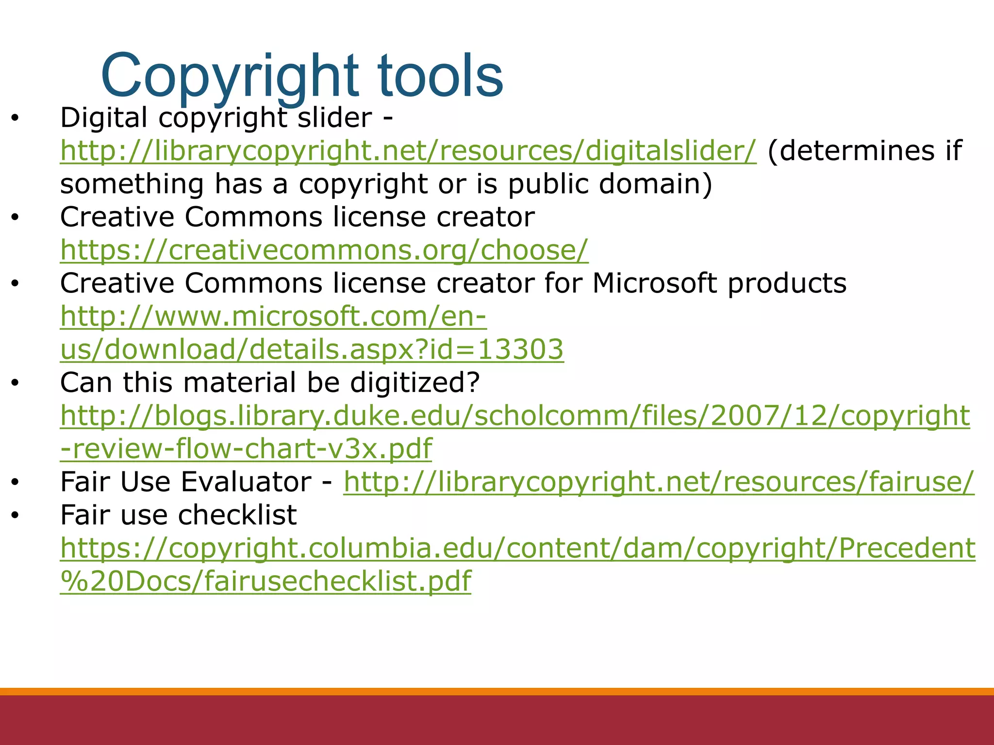 • Digital copyright slider -
http://librarycopyright.net/resources/digitalslider/ (determines if
something has a copyright or is public domain)
• Creative Commons license creator
https://creativecommons.org/choose/
• Creative Commons license creator for Microsoft products
http://www.microsoft.com/en-
us/download/details.aspx?id=13303
• Can this material be digitized?
http://blogs.library.duke.edu/scholcomm/files/2007/12/copyright
-review-flow-chart-v3x.pdf
• Fair Use Evaluator - http://librarycopyright.net/resources/fairuse/
• Fair use checklist
https://copyright.columbia.edu/content/dam/copyright/Precedent
%20Docs/fairusechecklist.pdf
Copyright tools
 