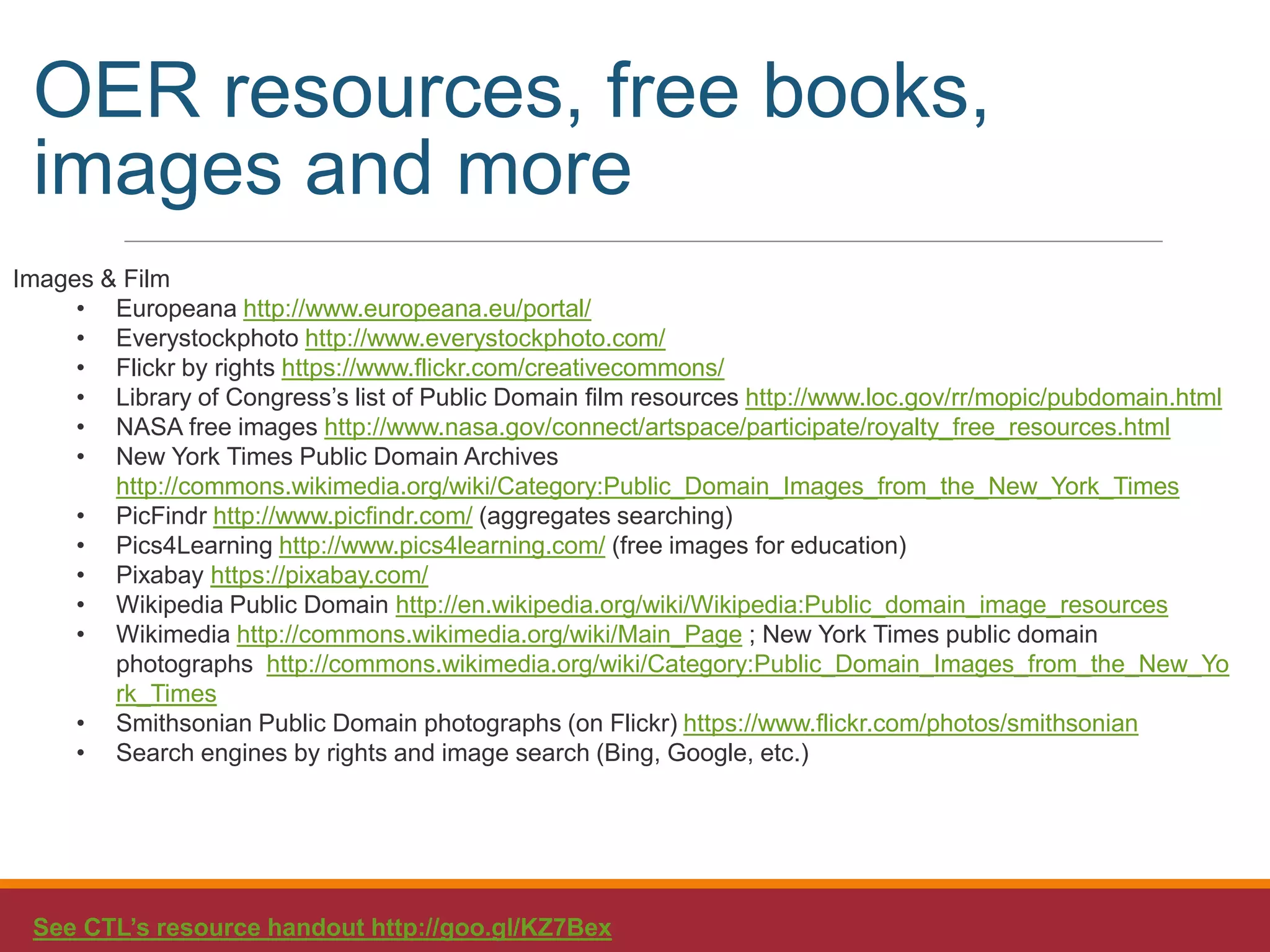 Images & Film
• Europeana http://www.europeana.eu/portal/
• Everystockphoto http://www.everystockphoto.com/
• Flickr by rights https://www.flickr.com/creativecommons/
• Library of Congress’s list of Public Domain film resources http://www.loc.gov/rr/mopic/pubdomain.html
• NASA free images http://www.nasa.gov/connect/artspace/participate/royalty_free_resources.html
• New York Times Public Domain Archives
http://commons.wikimedia.org/wiki/Category:Public_Domain_Images_from_the_New_York_Times
• PicFindr http://www.picfindr.com/ (aggregates searching)
• Pics4Learning http://www.pics4learning.com/ (free images for education)
• Pixabay https://pixabay.com/
• Wikipedia Public Domain http://en.wikipedia.org/wiki/Wikipedia:Public_domain_image_resources
• Wikimedia http://commons.wikimedia.org/wiki/Main_Page ; New York Times public domain
photographs http://commons.wikimedia.org/wiki/Category:Public_Domain_Images_from_the_New_Yo
rk_Times
• Smithsonian Public Domain photographs (on Flickr) https://www.flickr.com/photos/smithsonian
• Search engines by rights and image search (Bing, Google, etc.)
See CTL’s resource handout http://goo.gl/KZ7Bex
OER resources, free books,
images and more
 