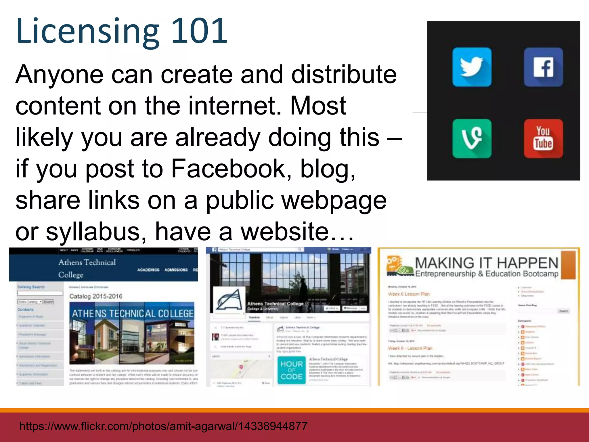 Anyone can create and distribute
content on the internet. Most
likely you are already doing this –
if you post to Facebook, blog,
share links on a public webpage
or syllabus, have a website…
https://www.flickr.com/photos/amit-agarwal/14338944877
Licensing 101
 