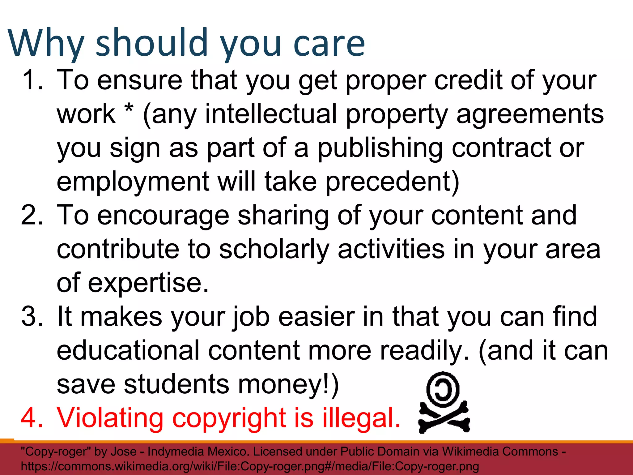 1. To ensure that you get proper credit of your
work * (any intellectual property agreements
you sign as part of a publishing contract or
employment will take precedent)
2. To encourage sharing of your content and
contribute to scholarly activities in your area
of expertise.
3. It makes your job easier in that you can find
educational content more readily. (and it can
save students money!)
4. Violating copyright is illegal.
"Copy-roger" by Jose - Indymedia Mexico. Licensed under Public Domain via Wikimedia Commons -
https://commons.wikimedia.org/wiki/File:Copy-roger.png#/media/File:Copy-roger.png
Why should you care
 