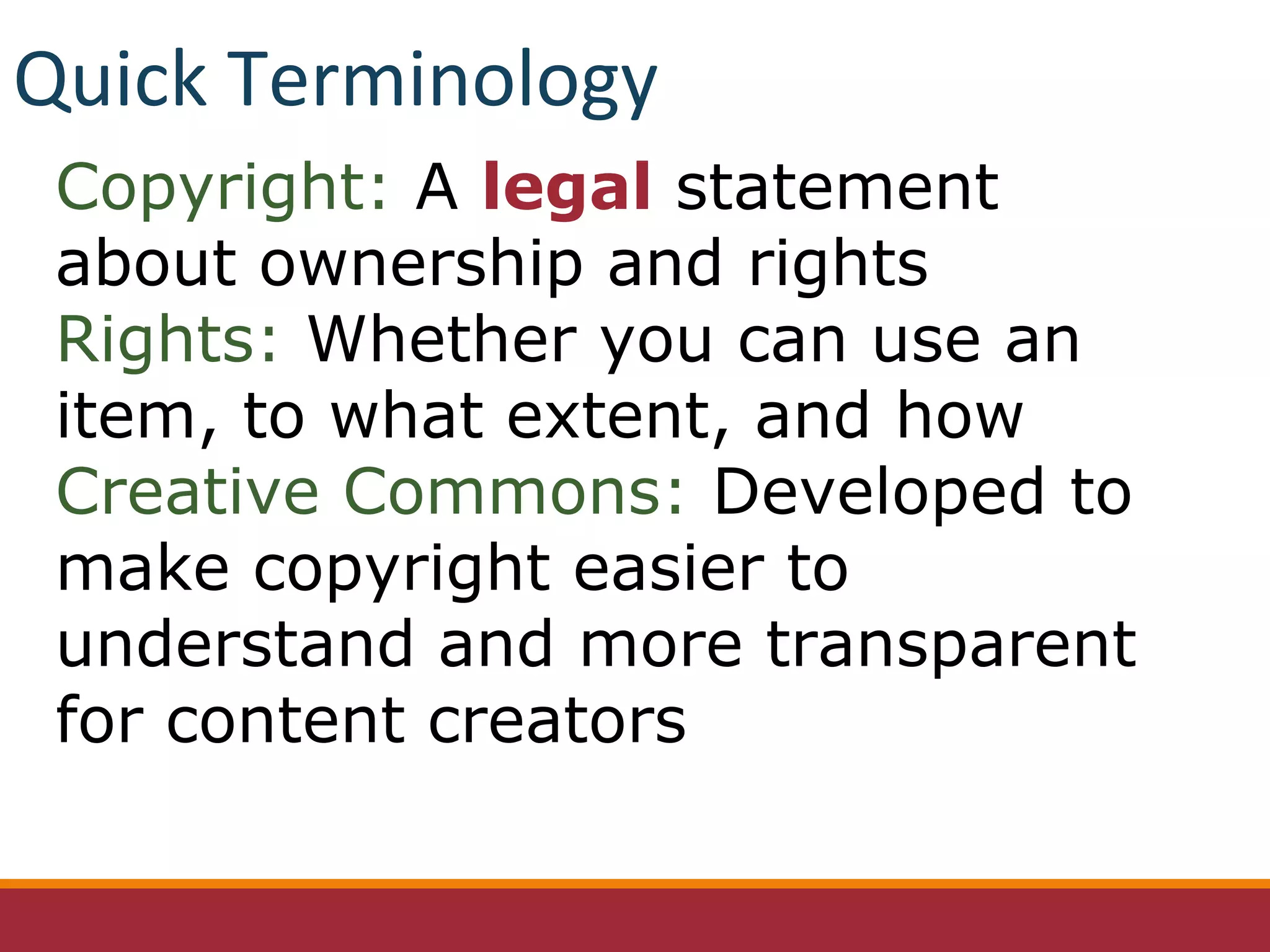 Copyright: A legal statement
about ownership and rights
Rights: Whether you can use an
item, to what extent, and how
Creative Commons: Developed to
make copyright easier to
understand and more transparent
for content creators
Quick Terminology
 