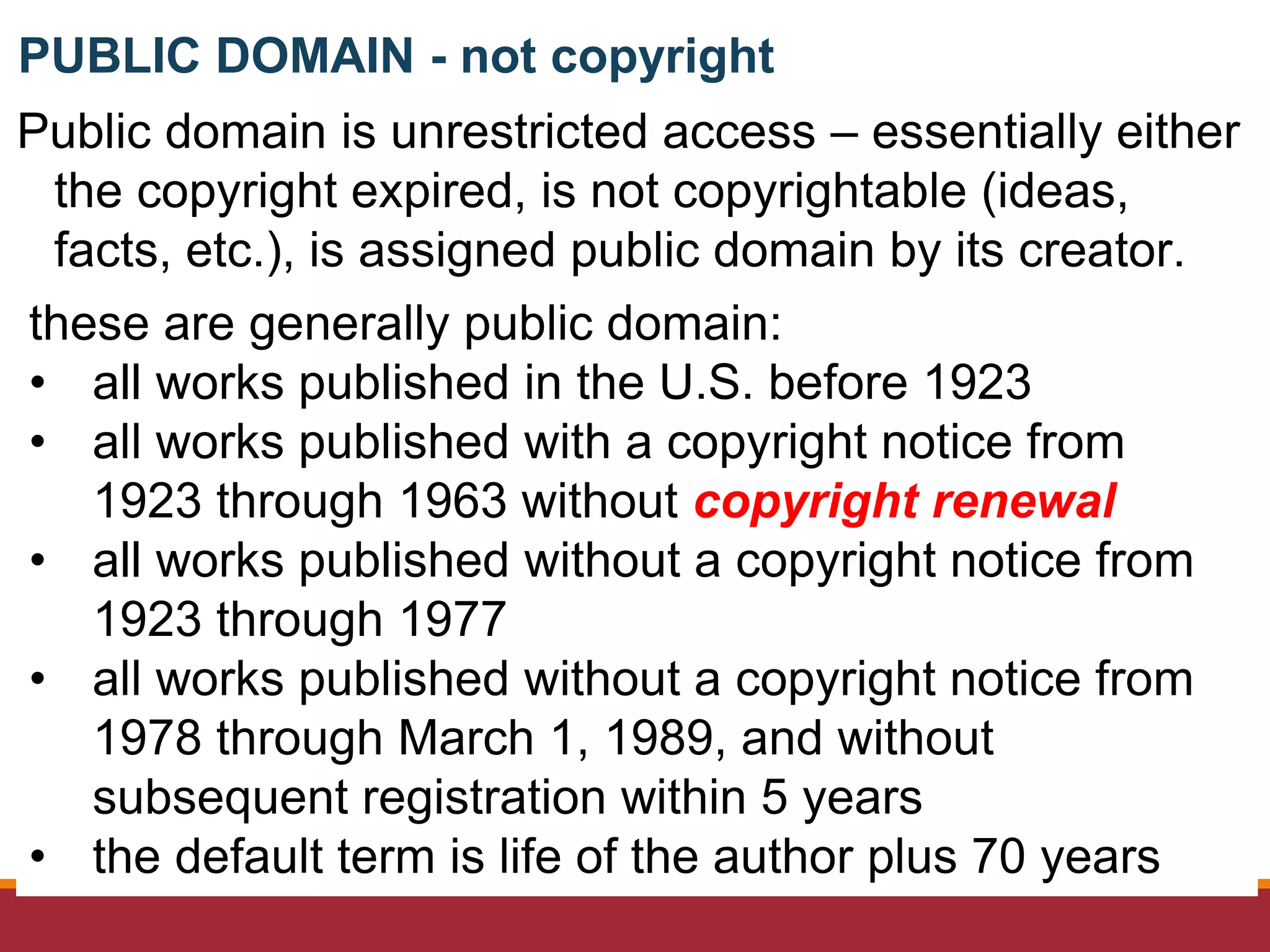 Public domain is unrestricted access – essentially either
the copyright expired, is not copyrightable (ideas,
facts, etc.), is assigned public domain by its creator.
these are generally public domain:
• all works published in the U.S. before 1923
• all works published with a copyright notice from
1923 through 1963 without copyright renewal
• all works published without a copyright notice from
1923 through 1977
• all works published without a copyright notice from
1978 through March 1, 1989, and without
subsequent registration within 5 years
• the default term is life of the author plus 70 years
PUBLIC DOMAIN - not copyright
 