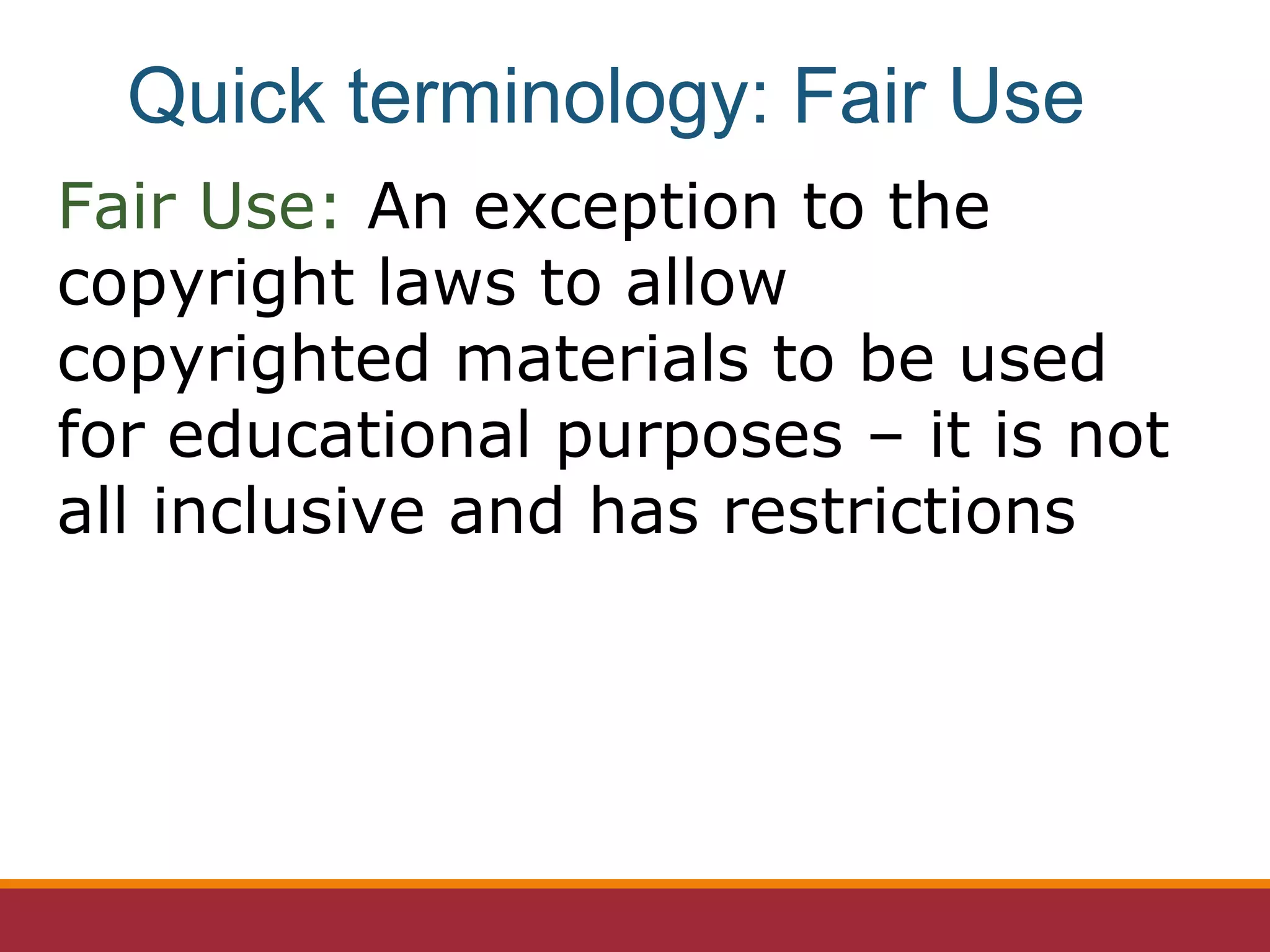 Fair Use: An exception to the
copyright laws to allow
copyrighted materials to be used
for educational purposes – it is not
all inclusive and has restrictions
Quick terminology: Fair Use
 