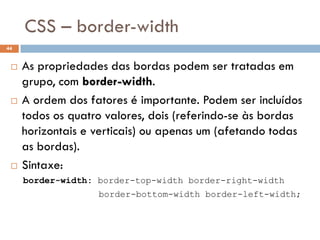 CSS – border-width
44


    As propriedades das bordas podem ser tratadas em
     grupo, com border-width.
    A ordem dos fatores é importante. Podem ser incluídos
     todos os quatro valores, dois (referindo-se às bordas
     horizontais e verticais) ou apenas um (afetando todas
     as bordas).
    Sintaxe:
     border-width: border-top-width border-right-width
                   border-bottom-width border-left-width;
 