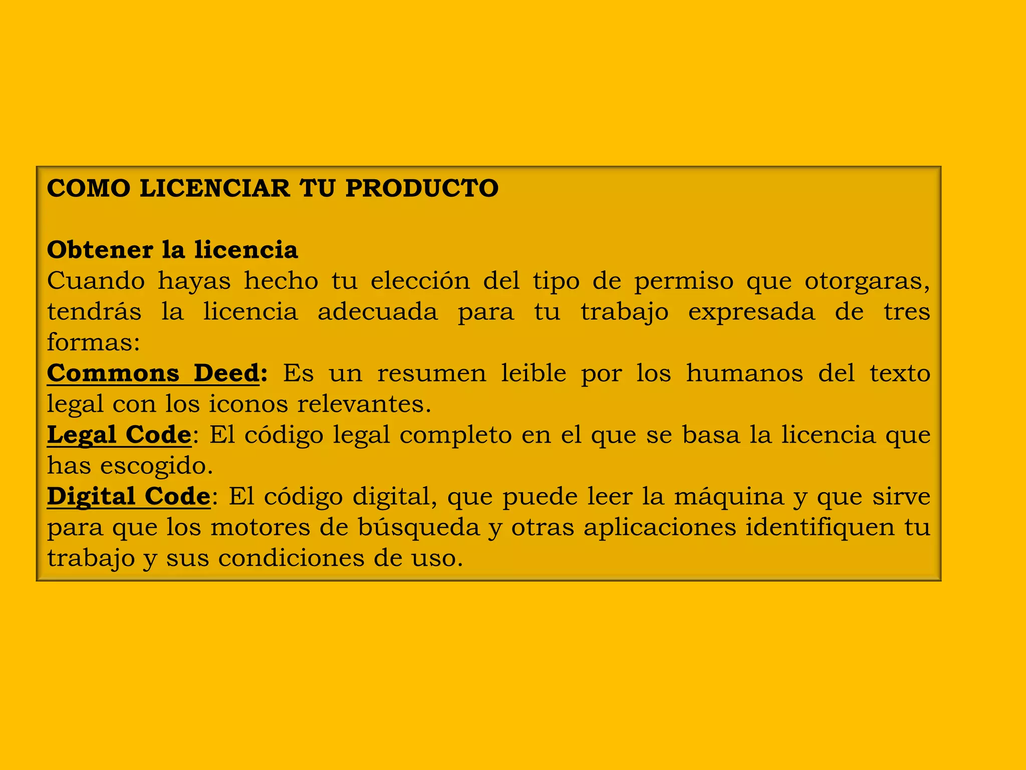 COMO LICENCIAR TU PRODUCTO

Obtener la licencia
Cuando hayas hecho tu elección del tipo de permiso que otorgaras,
tendrás la licencia adecuada para tu trabajo expresada de tres
formas:
Commons Deed: Es un resumen leible por los humanos del texto
legal con los iconos relevantes.
Legal Code: El código legal completo en el que se basa la licencia que
has escogido.
Digital Code: El código digital, que puede leer la máquina y que sirve
para que los motores de búsqueda y otras aplicaciones identifiquen tu
trabajo y sus condiciones de uso.
 