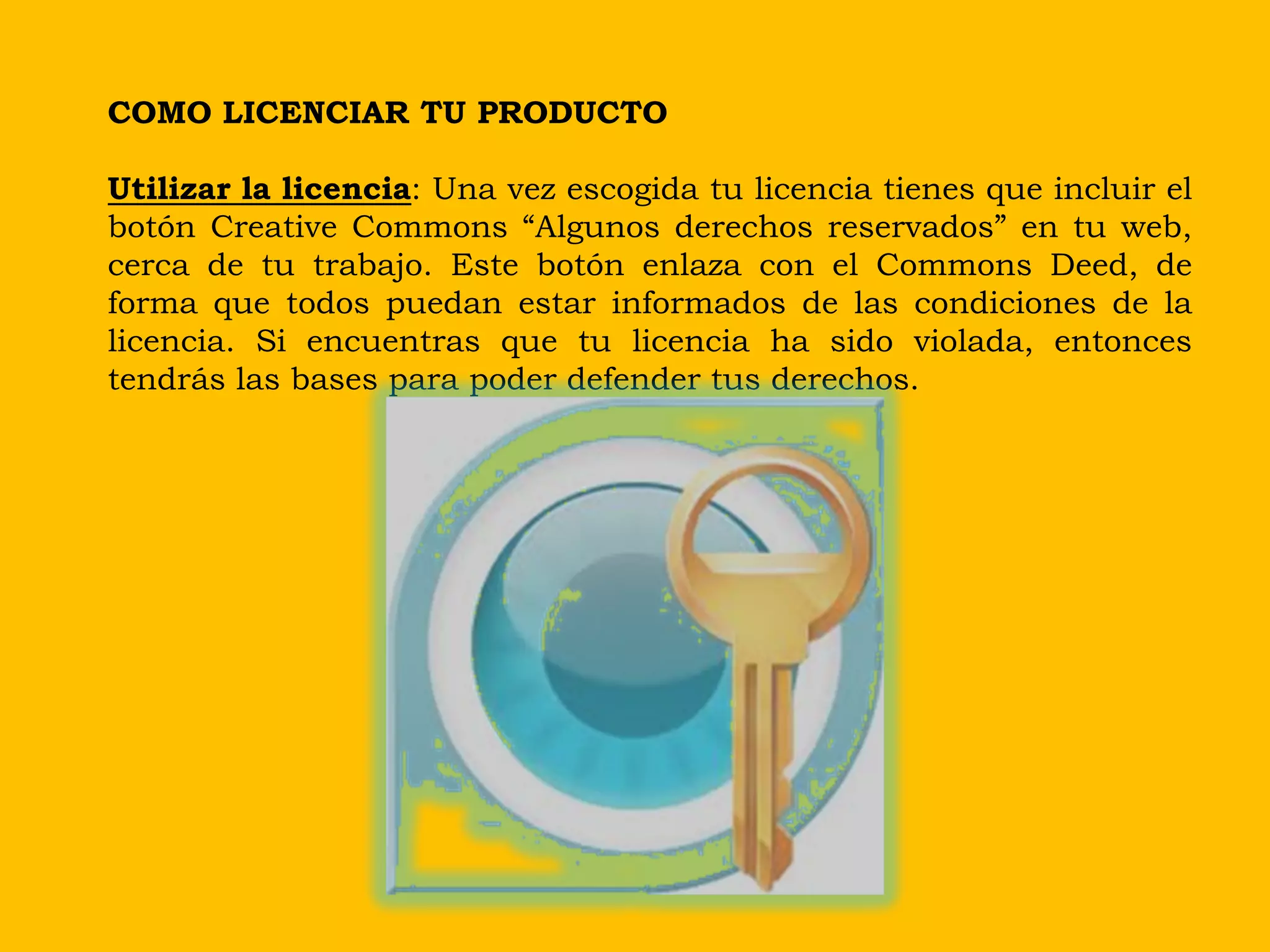 COMO LICENCIAR TU PRODUCTO

Utilizar la licencia: Una vez escogida tu licencia tienes que incluir el
botón Creative Commons “Algunos derechos reservados” en tu web,
cerca de tu trabajo. Este botón enlaza con el Commons Deed, de
forma que todos puedan estar informados de las condiciones de la
licencia. Si encuentras que tu licencia ha sido violada, entonces
tendrás las bases para poder defender tus derechos.
 
