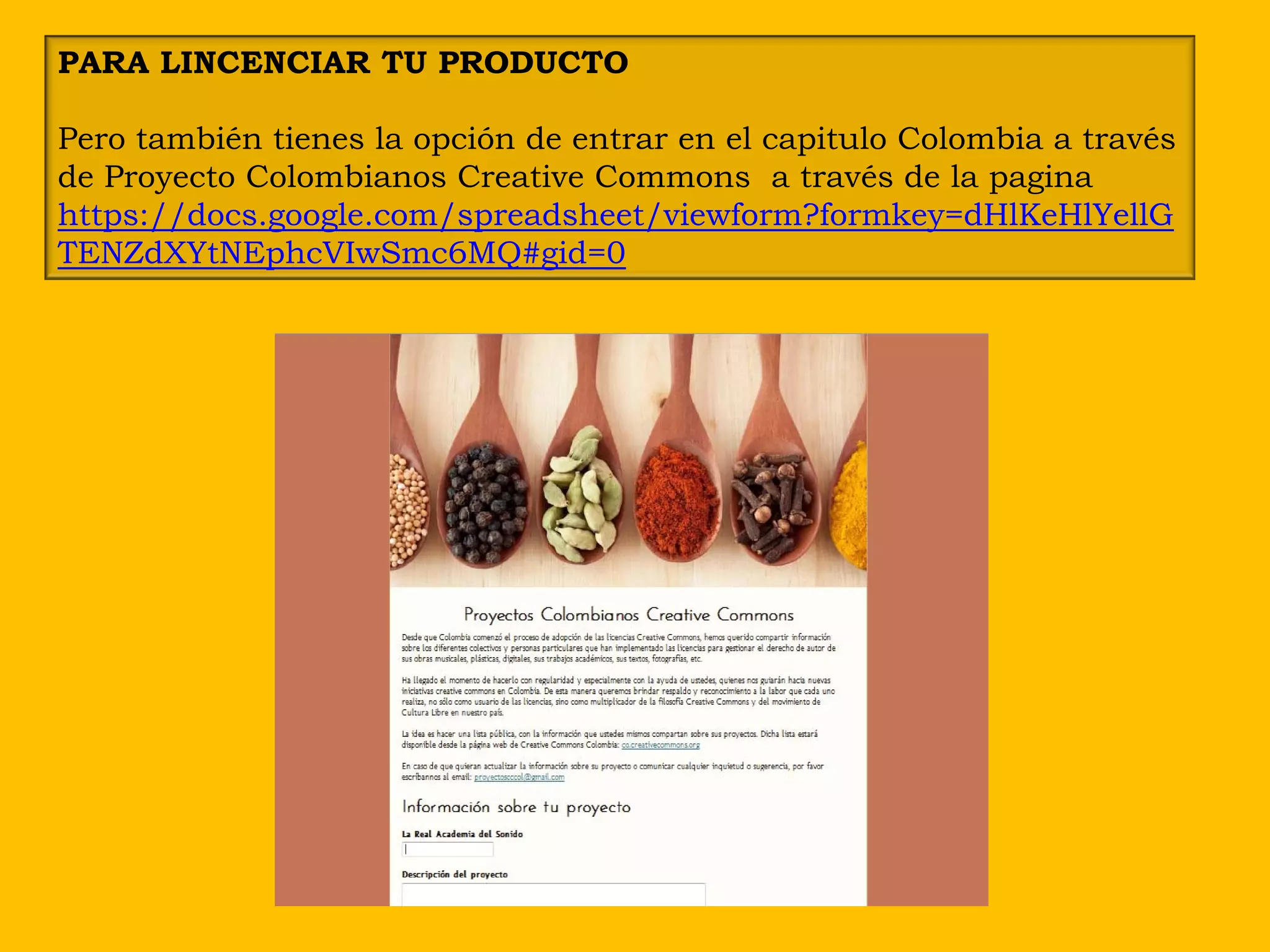 PARA LINCENCIAR TU PRODUCTO

Pero también tienes la opción de entrar en el capitulo Colombia a través
de Proyecto Colombianos Creative Commons a través de la pagina
https://docs.google.com/spreadsheet/viewform?formkey=dHlKeHlYellG
TENZdXYtNEphcVIwSmc6MQ#gid=0
 