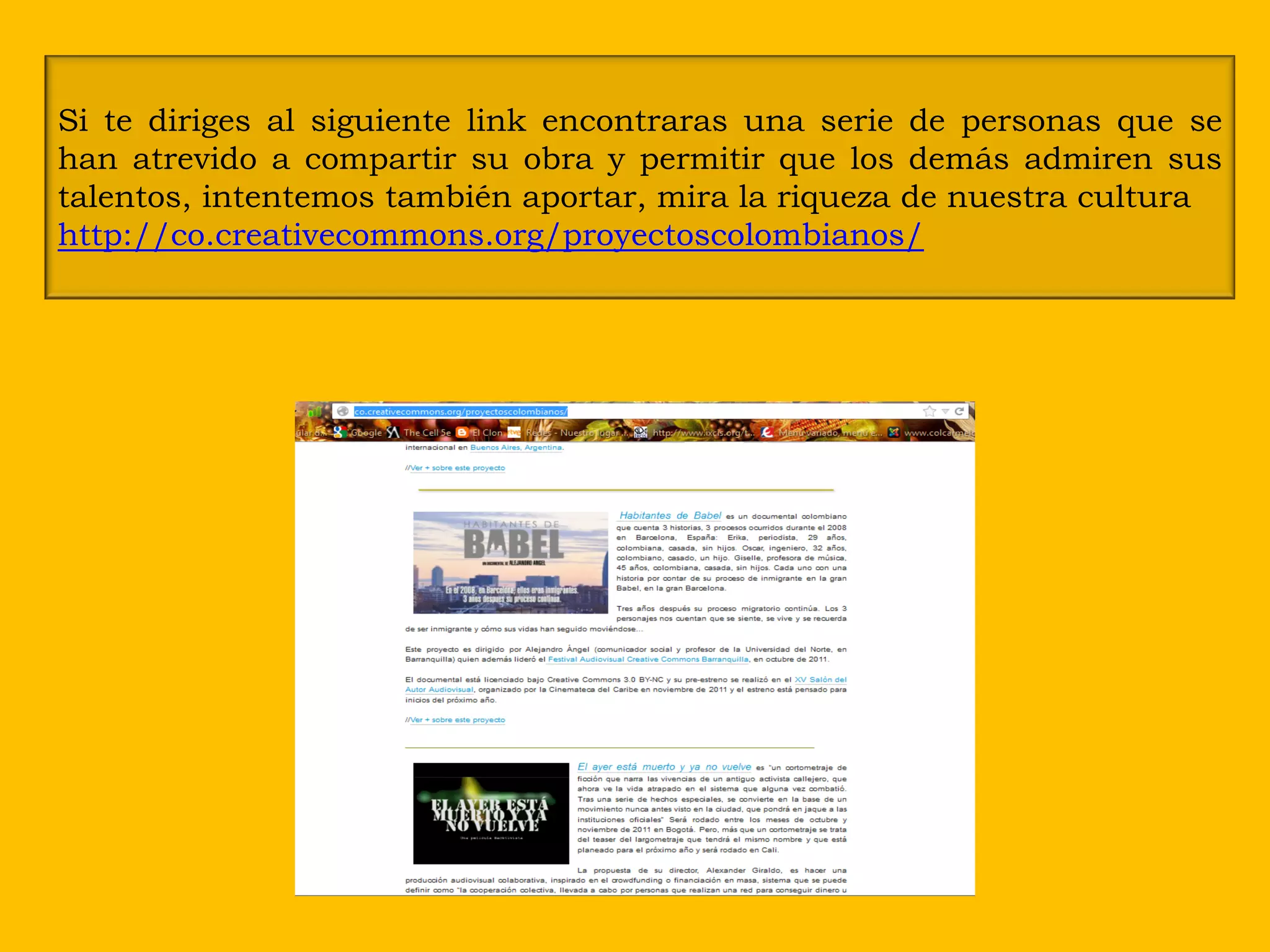 Si te diriges al siguiente link encontraras una serie de personas que se
han atrevido a compartir su obra y permitir que los demás admiren sus
talentos, intentemos también aportar, mira la riqueza de nuestra cultura
http://co.creativecommons.org/proyectoscolombianos/
 