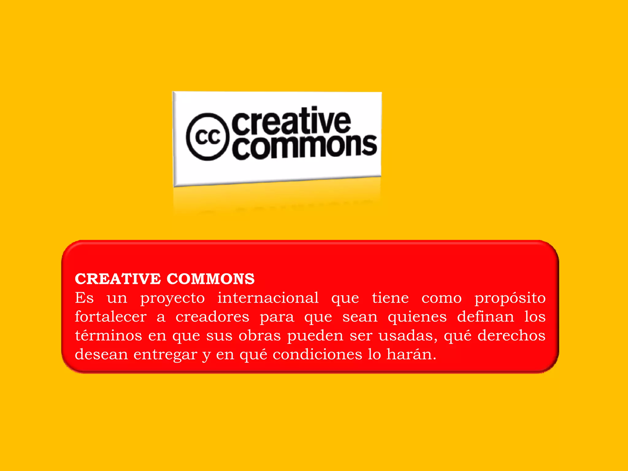 CREATIVE COMMONS
Es un proyecto internacional que tiene como propósito
fortalecer a creadores para que sean quienes definan los
términos en que sus obras pueden ser usadas, qué derechos
desean entregar y en qué condiciones lo harán.
 