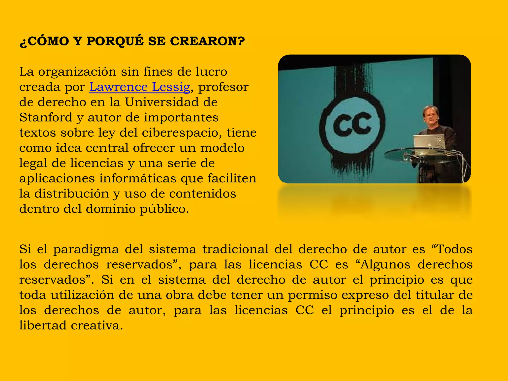 ¿CÓMO Y PORQUÉ SE CREARON?

La organización sin fines de lucro
creada por Lawrence Lessig, profesor
de derecho en la Universidad de
Stanford y autor de importantes
textos sobre ley del ciberespacio, tiene
como idea central ofrecer un modelo
legal de licencias y una serie de
aplicaciones informáticas que faciliten
la distribución y uso de contenidos
dentro del dominio público.


Si el paradigma del sistema tradicional del derecho de autor es “Todos
los derechos reservados”, para las licencias CC es “Algunos derechos
reservados”. Si en el sistema del derecho de autor el principio es que
toda utilización de una obra debe tener un permiso expreso del titular de
los derechos de autor, para las licencias CC el principio es el de la
libertad creativa.
 