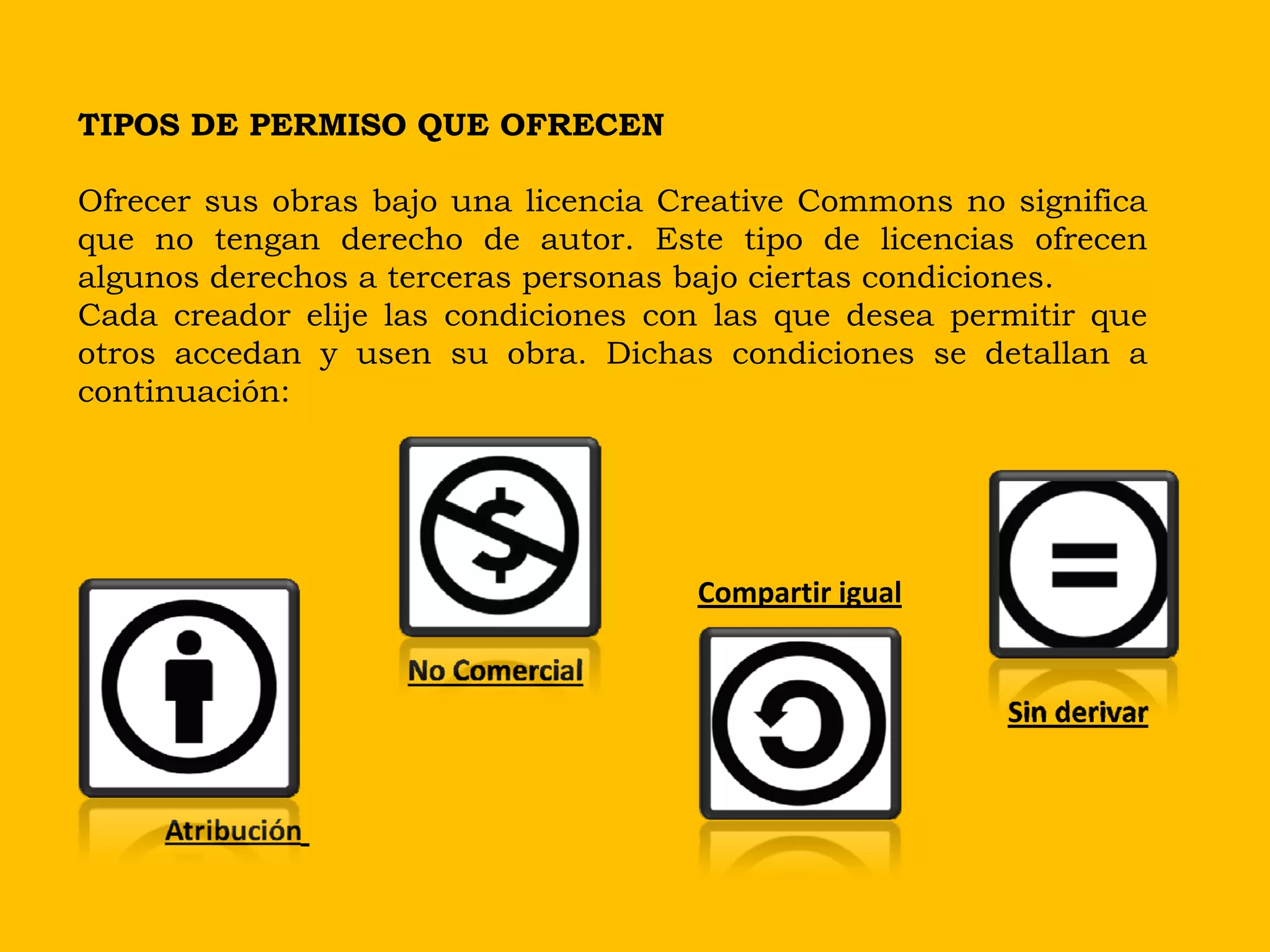 TIPOS DE PERMISO QUE OFRECEN

Ofrecer sus obras bajo una licencia Creative Commons no significa
que no tengan derecho de autor. Este tipo de licencias ofrecen
algunos derechos a terceras personas bajo ciertas condiciones.
Cada creador elije las condiciones con las que desea permitir que
otros accedan y usen su obra. Dichas condiciones se detallan a
continuación:




                                     Compartir igual

                    No Comercial
                                                        Sin derivar


     Atribución
 