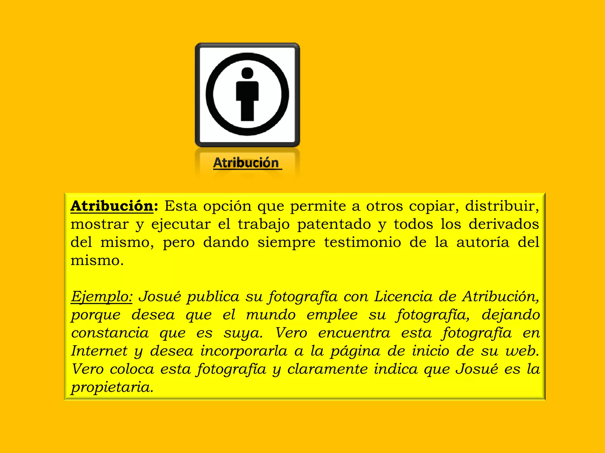 Atribución

Atribución: Esta opción que permite a otros copiar, distribuir,
mostrar y ejecutar el trabajo patentado y todos los derivados
del mismo, pero dando siempre testimonio de la autoría del
mismo.

Ejemplo: Josué publica su fotografía con Licencia de Atribución,
porque desea que el mundo emplee su fotografía, dejando
constancia que es suya. Vero encuentra esta fotografía en
Internet y desea incorporarla a la página de inicio de su web.
Vero coloca esta fotografía y claramente indica que Josué es la
propietaria.
 