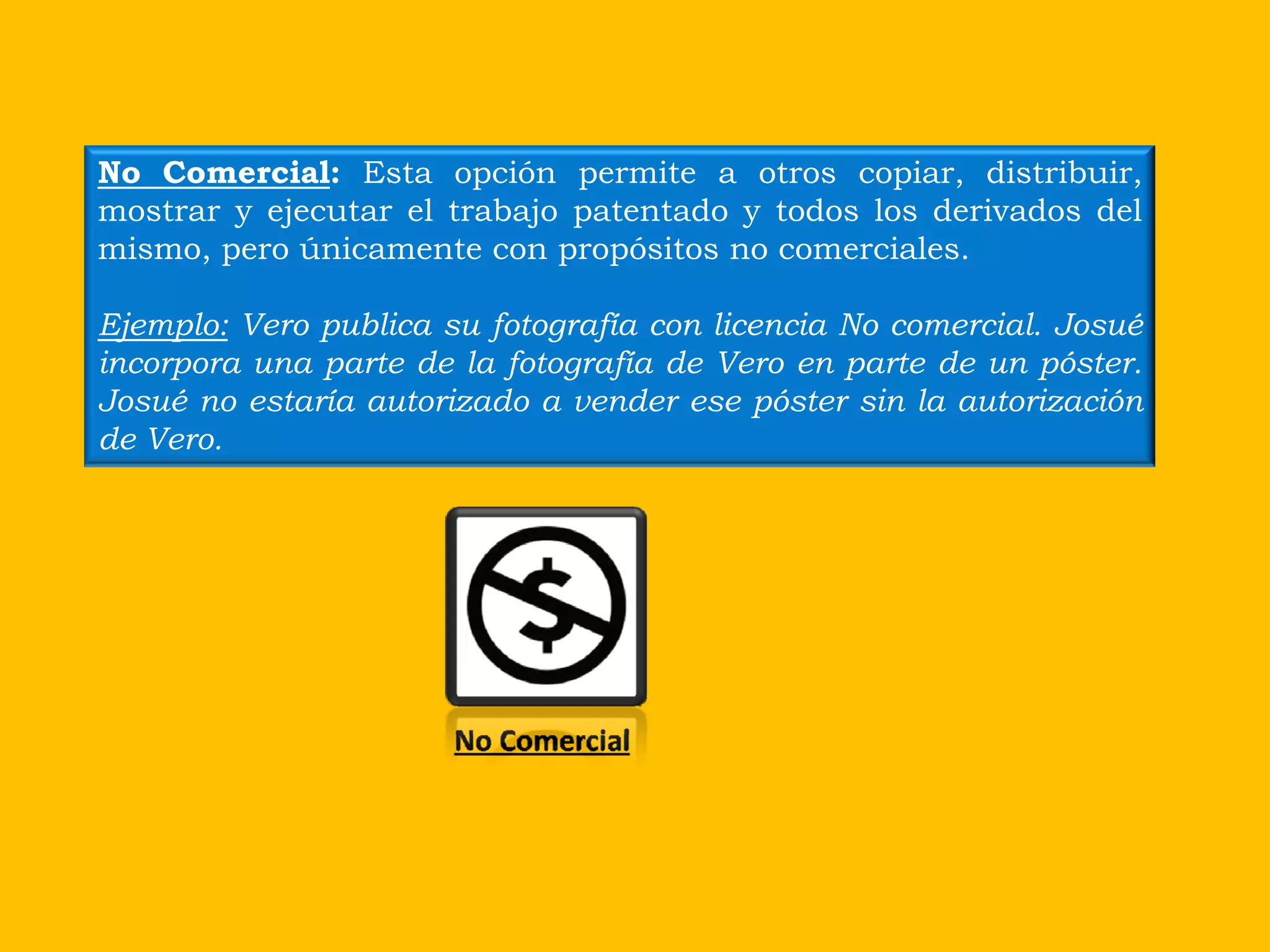 No Comercial: Esta opción permite a otros copiar, distribuir,
mostrar y ejecutar el trabajo patentado y todos los derivados del
mismo, pero únicamente con propósitos no comerciales.

Ejemplo: Vero publica su fotografía con licencia No comercial. Josué
incorpora una parte de la fotografía de Vero en parte de un póster.
Josué no estaría autorizado a vender ese póster sin la autorización
de Vero.




                       No Comercial
 