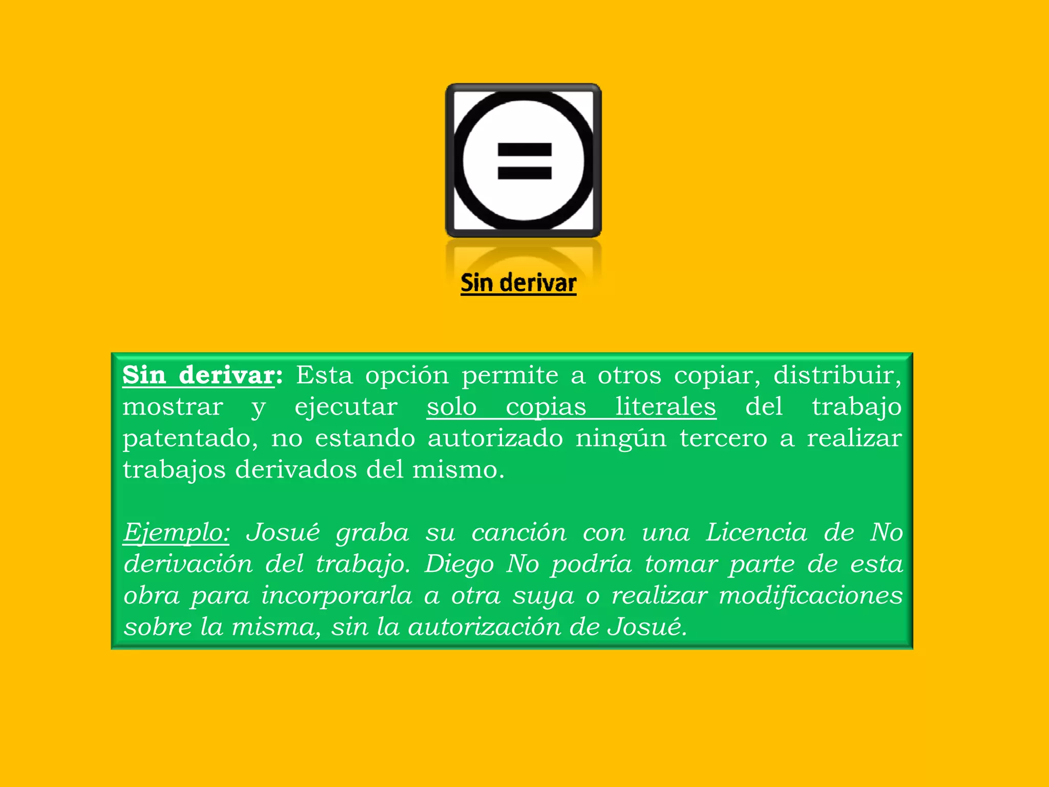 Sin derivar


Sin derivar: Esta opción permite a otros copiar, distribuir,
mostrar y ejecutar solo copias literales del trabajo
patentado, no estando autorizado ningún tercero a realizar
trabajos derivados del mismo.

Ejemplo: Josué graba su canción con una Licencia de No
derivación del trabajo. Diego No podría tomar parte de esta
obra para incorporarla a otra suya o realizar modificaciones
sobre la misma, sin la autorización de Josué.
 