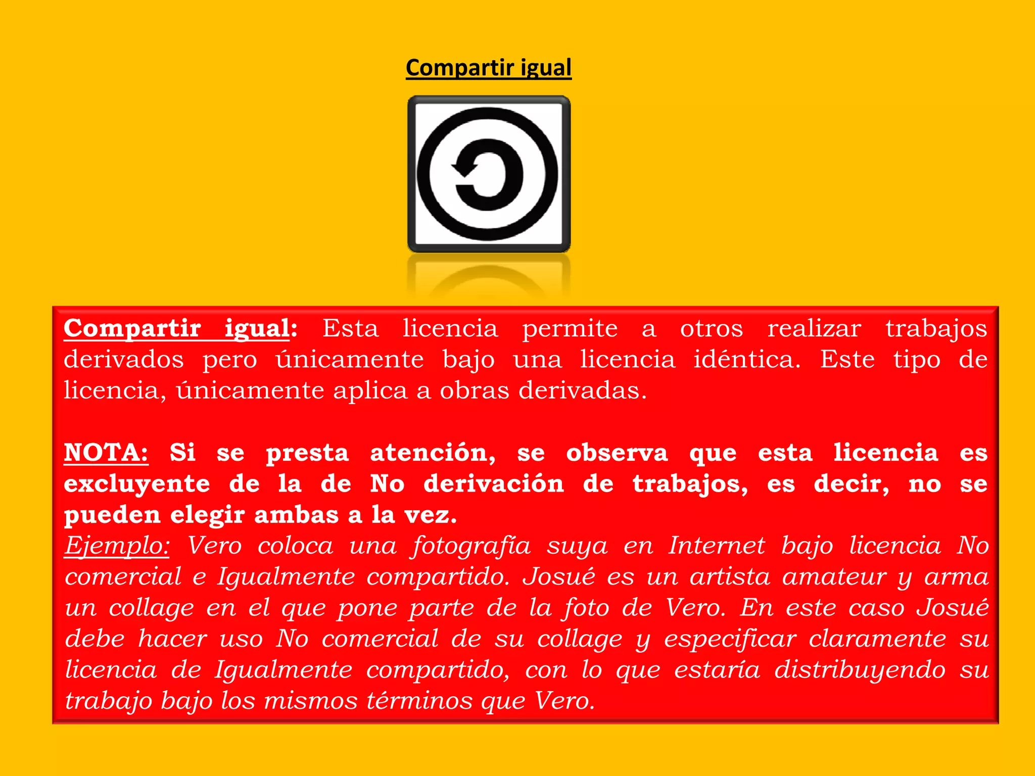 Compartir igual




Compartir igual: Esta licencia permite a otros realizar trabajos
derivados pero únicamente bajo una licencia idéntica. Este tipo de
licencia, únicamente aplica a obras derivadas.

NOTA: Si se presta atención, se observa que esta licencia es
excluyente de la de No derivación de trabajos, es decir, no se
pueden elegir ambas a la vez.
Ejemplo: Vero coloca una fotografía suya en Internet bajo licencia No
comercial e Igualmente compartido. Josué es un artista amateur y arma
un collage en el que pone parte de la foto de Vero. En este caso Josué
debe hacer uso No comercial de su collage y especificar claramente su
licencia de Igualmente compartido, con lo que estaría distribuyendo su
trabajo bajo los mismos términos que Vero.
 