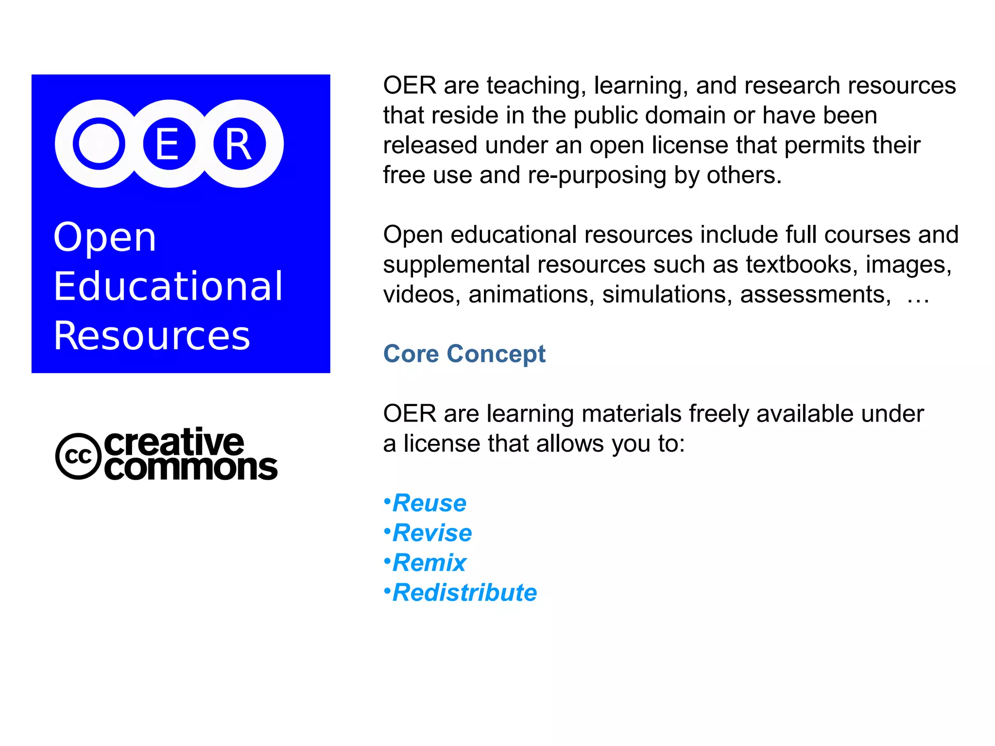 OER are teaching, learning, and research resources
that reside in the public domain or have been
released under an open license that permits their
free use and re-purposing by others.

Open educational resources include full courses and
supplemental resources such as textbooks, images,
videos, animations, simulations, assessments, …

Core Concept

OER are learning materials freely available under
a license that allows you to:

•Reuse
•Revise
•Remix
•Redistribute
 