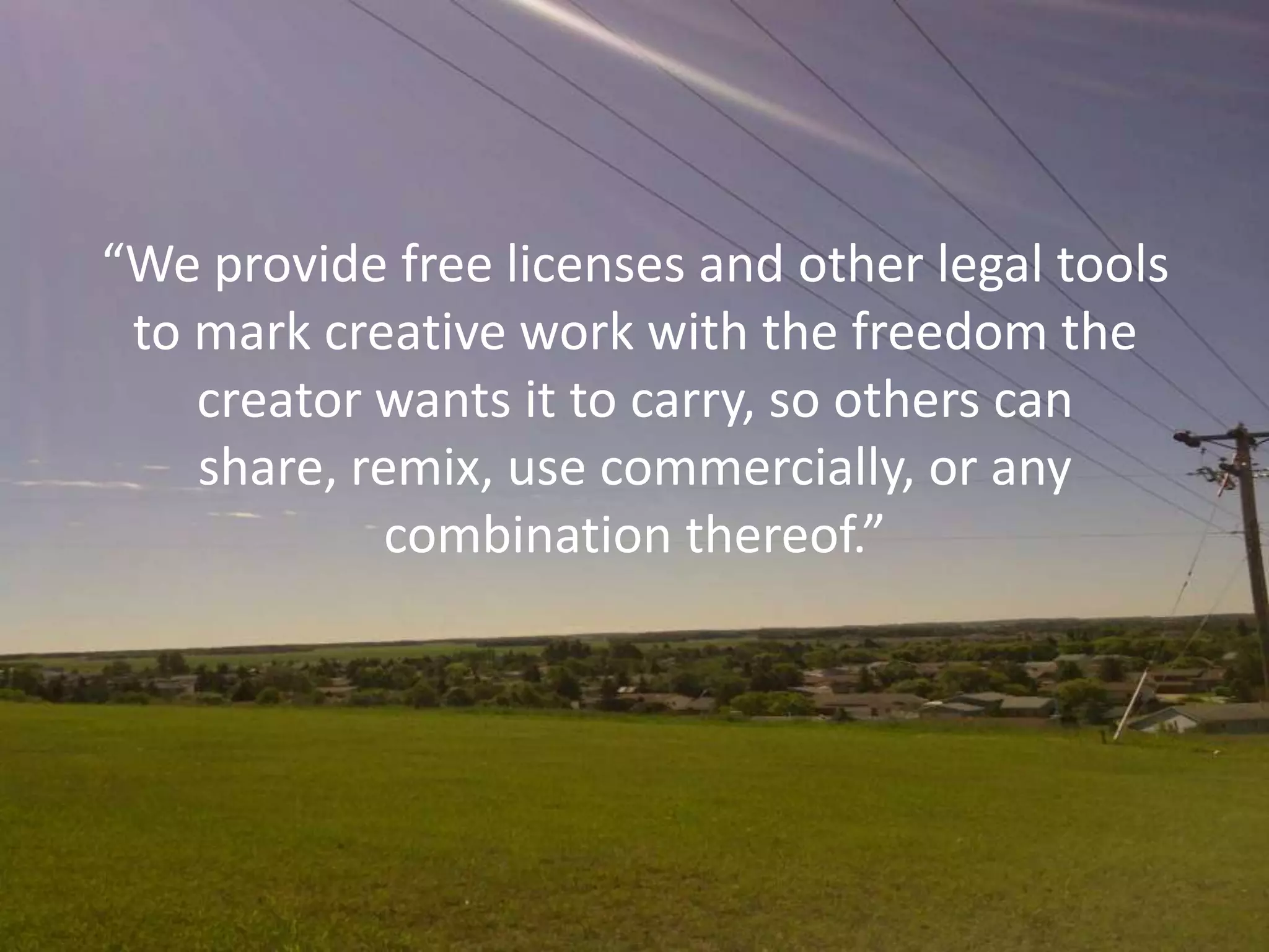 “We provide free licenses and other legal tools
 to mark creative work with the freedom the
    creator wants it to carry, so others can
    share, remix, use commercially, or any
             combination thereof.”
 