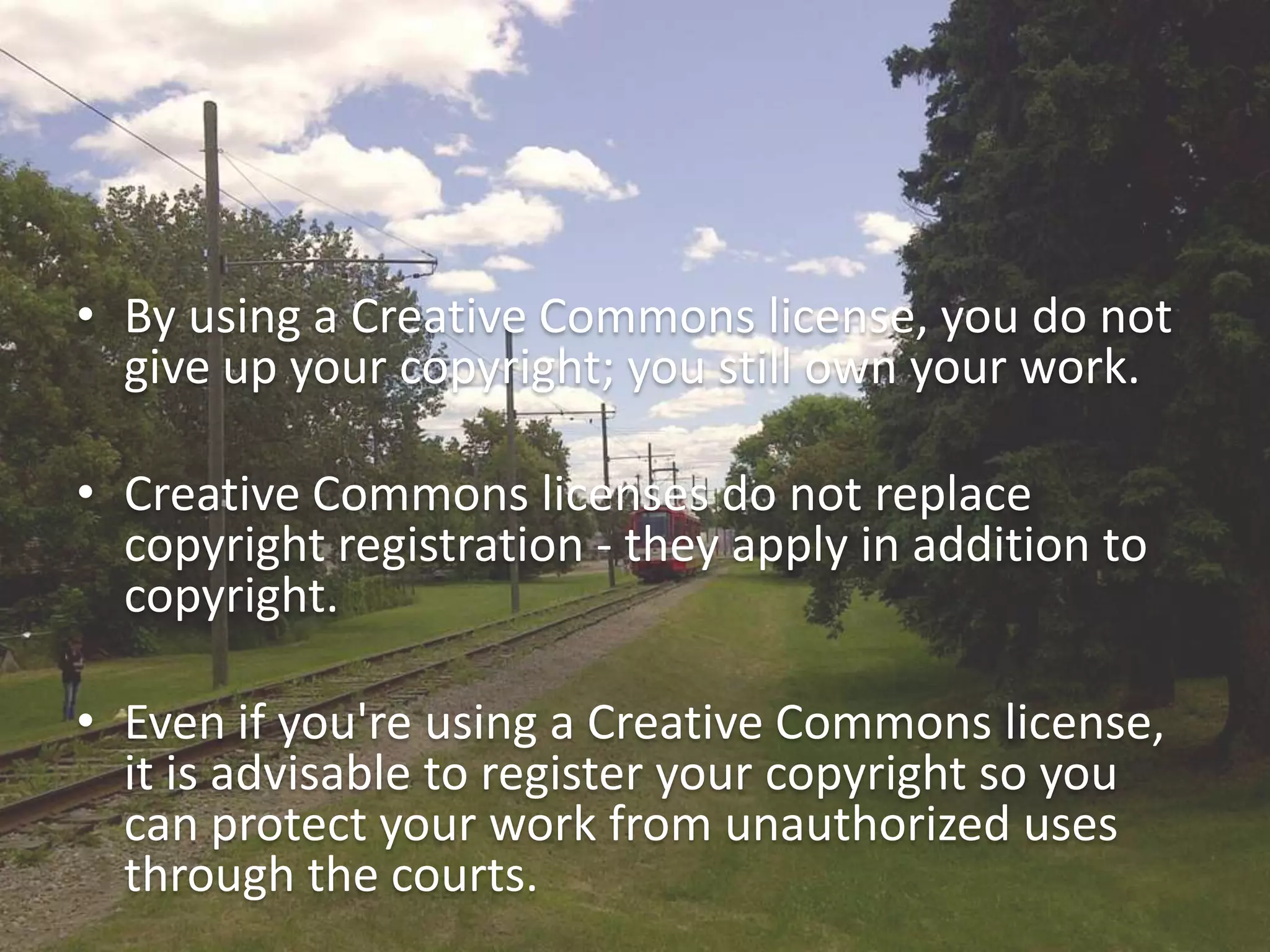 • By using a Creative Commons license, you do not
  give up your copyright; you still own your work.

• Creative Commons licenses do not replace
  copyright registration - they apply in addition to
  copyright.

• Even if you're using a Creative Commons license,
  it is advisable to register your copyright so you
  can protect your work from unauthorized uses
  through the courts.
 