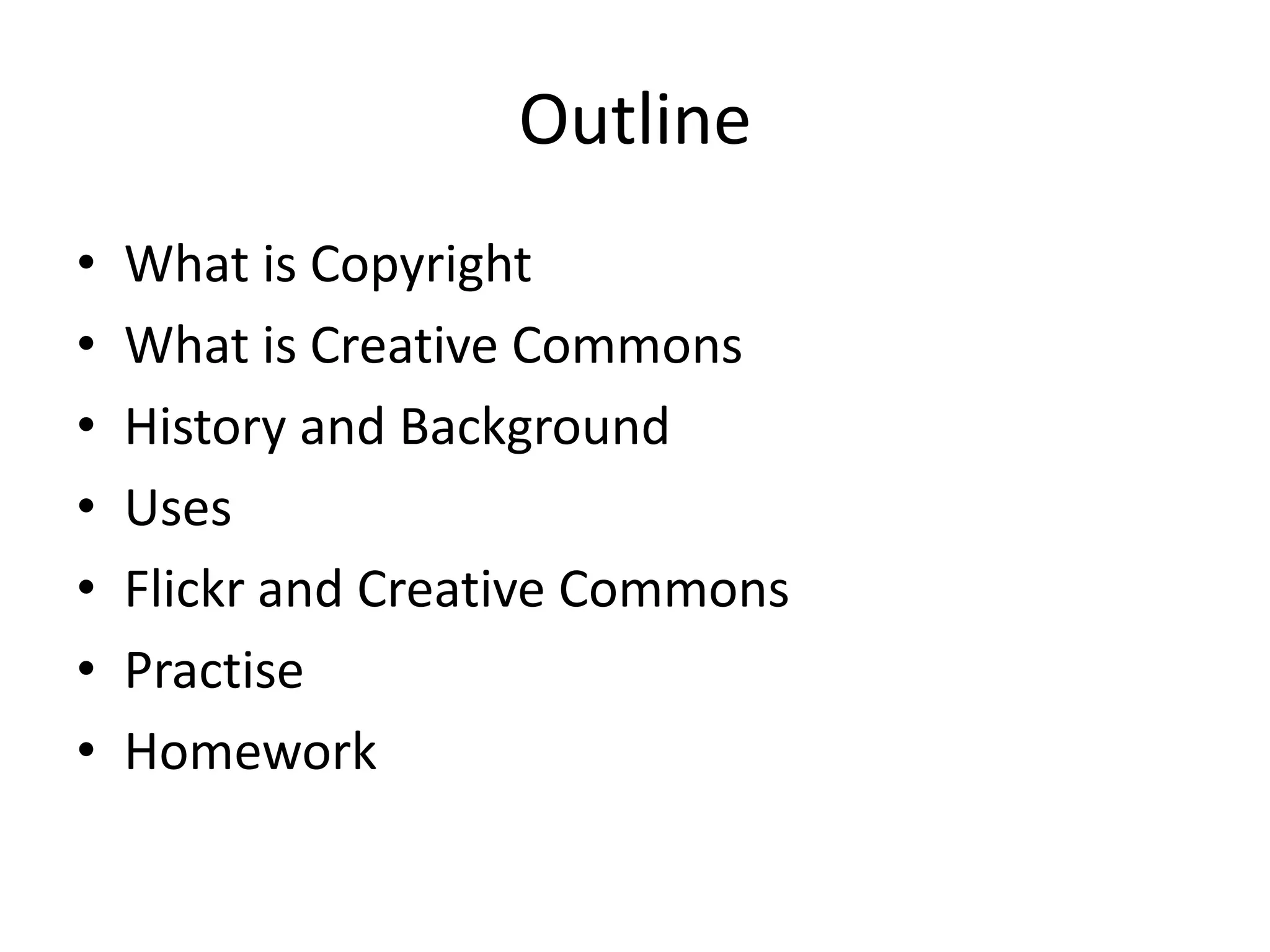 Outline
•   What is Copyright
•   What is Creative Commons
•   History and Background
•   Uses
•   Flickr and Creative Commons
•   Practise
•   Homework
 