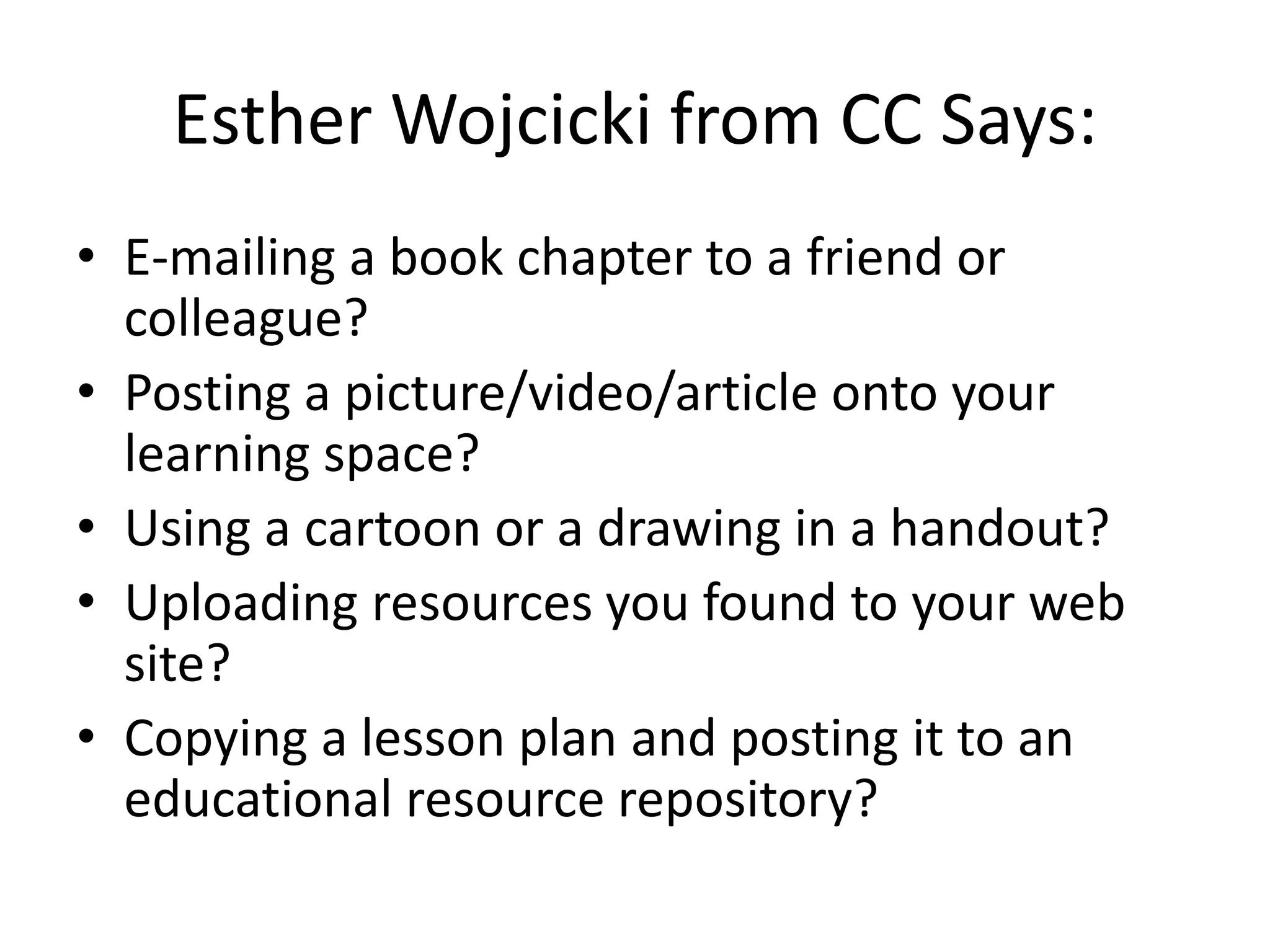 Esther Wojcicki from CC Says:
• E-mailing a book chapter to a friend or
  colleague?
• Posting a picture/video/article onto your
  learning space?
• Using a cartoon or a drawing in a handout?
• Uploading resources you found to your web
  site?
• Copying a lesson plan and posting it to an
  educational resource repository?
 