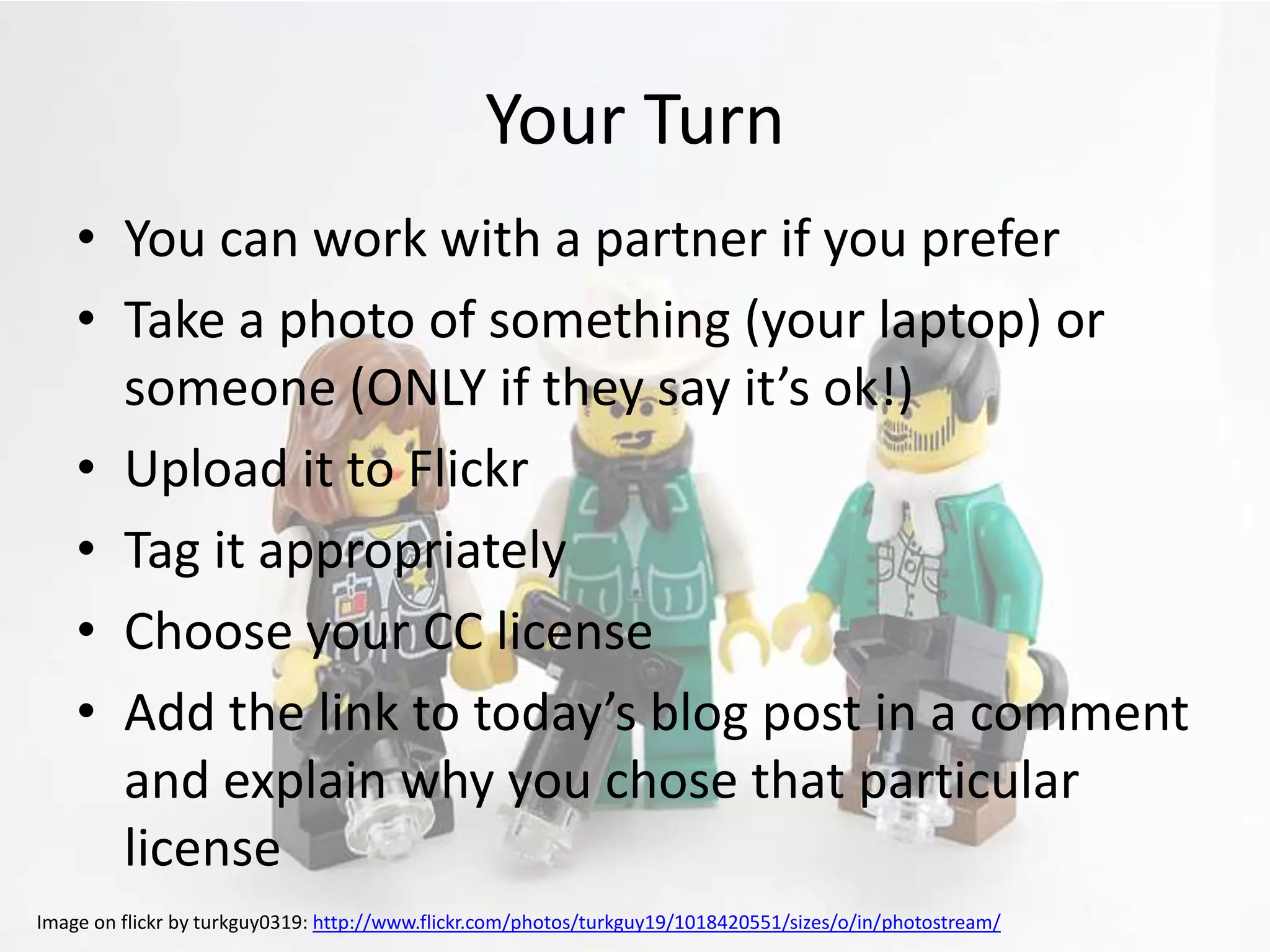 Your Turn
    • You can work with a partner if you prefer
    • Take a photo of something (your laptop) or
      someone (ONLY if they say it’s ok!)
    • Upload it to Flickr
    • Tag it appropriately
    • Choose your CC license
    • Add the link to today’s blog post in a comment
      and explain why you chose that particular
      license
Image on flickr by turkguy0319: http://www.flickr.com/photos/turkguy19/1018420551/sizes/o/in/photostream/
 
