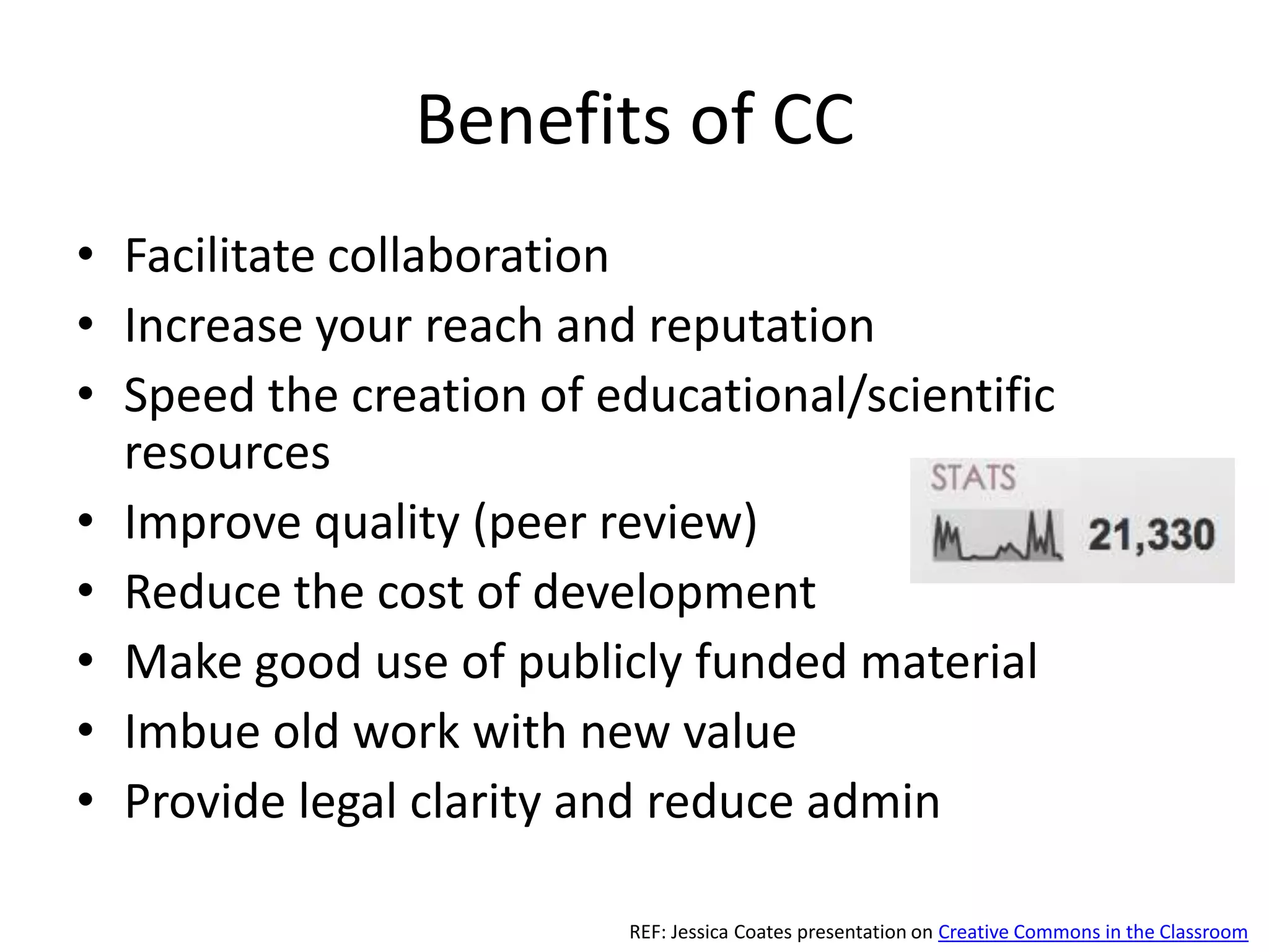 Benefits of CC
• Facilitate collaboration
• Increase your reach and reputation
• Speed the creation of educational/scientific
  resources
• Improve quality (peer review)
• Reduce the cost of development
• Make good use of publicly funded material
• Imbue old work with new value
• Provide legal clarity and reduce admin

                         REF: Jessica Coates presentation on Creative Commons in the Classroom
 