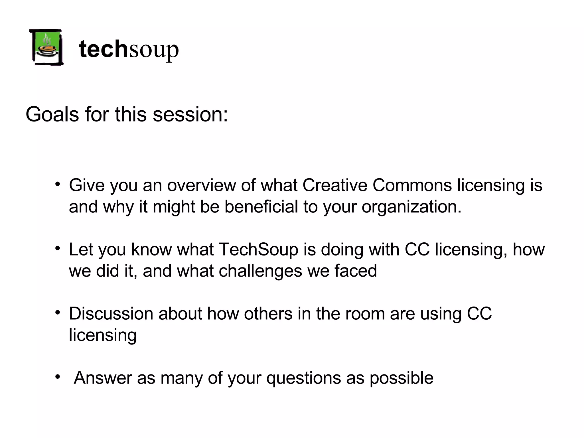 tech soup Goals for this session: Give you an overview of what Creative Commons licensing is and why it might be beneficial to your organization. Let you know what TechSoup is doing with CC licensing, how we did it, and what challenges we faced Discussion about how others in the room are using CC licensing Answer as many of your questions as possible 