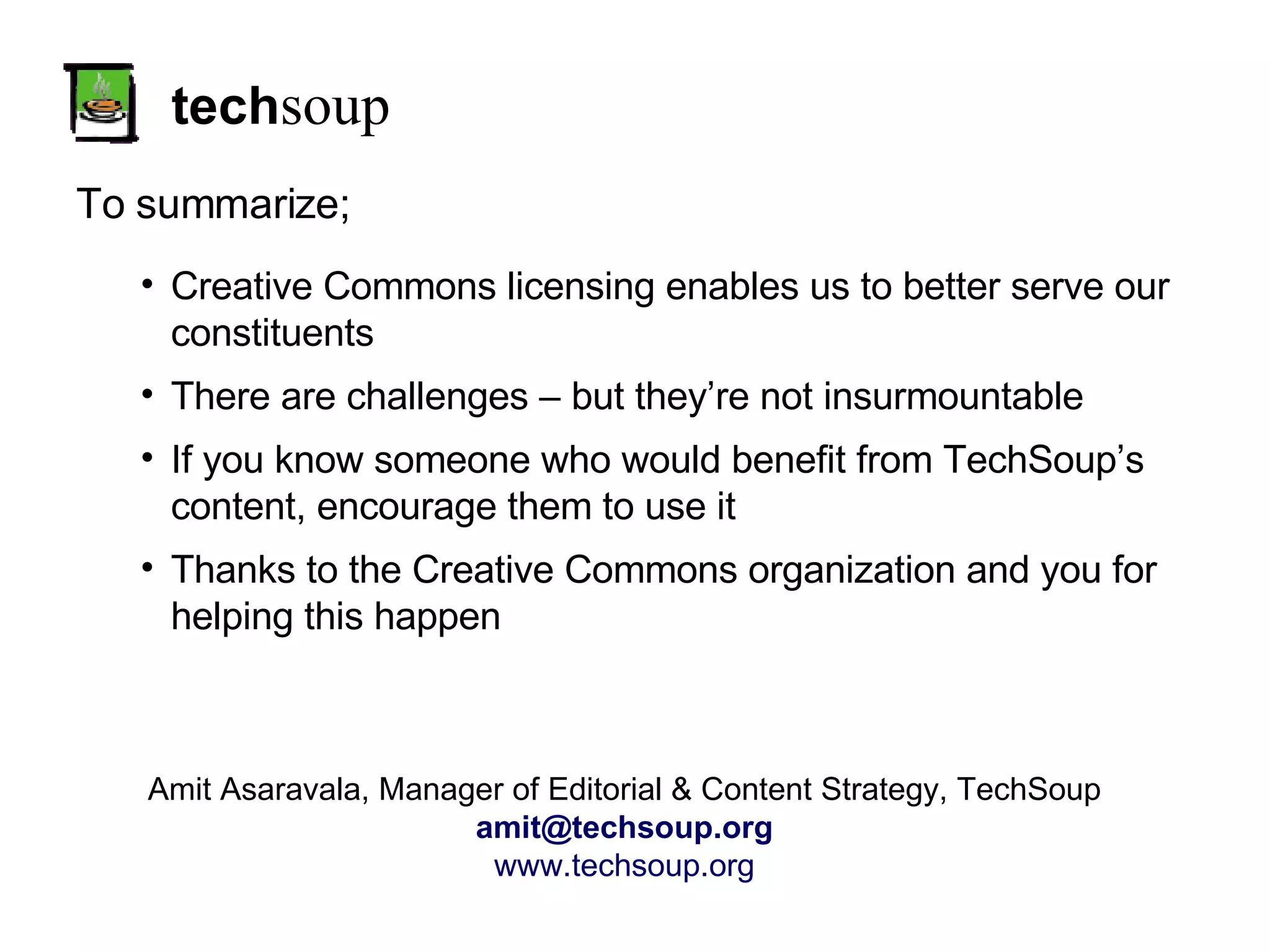 tech soup To summarize; Amit Asaravala, Manager of Editorial & Content Strategy, TechSoup [email_address] www.techsoup.org Creative Commons licensing enables us to better serve our constituents There are challenges – but they’re not insurmountable If you know someone who would benefit from TechSoup’s content, encourage them to use it Thanks to the Creative Commons organization and you for helping this happen 