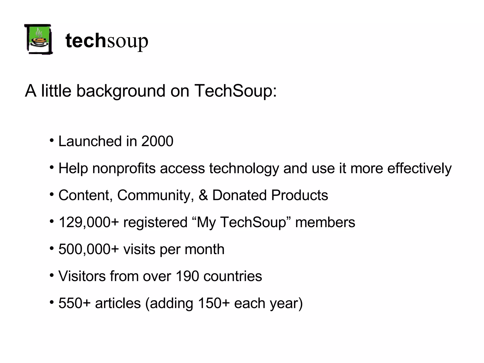 tech soup A little background on TechSoup: Launched in 2000 Help nonprofits access technology and use it more effectively Content, Community, & Donated Products 129,000+ registered “My TechSoup” members 500,000+ visits per month Visitors from over 190 countries 550+ articles (adding 150+ each year) 