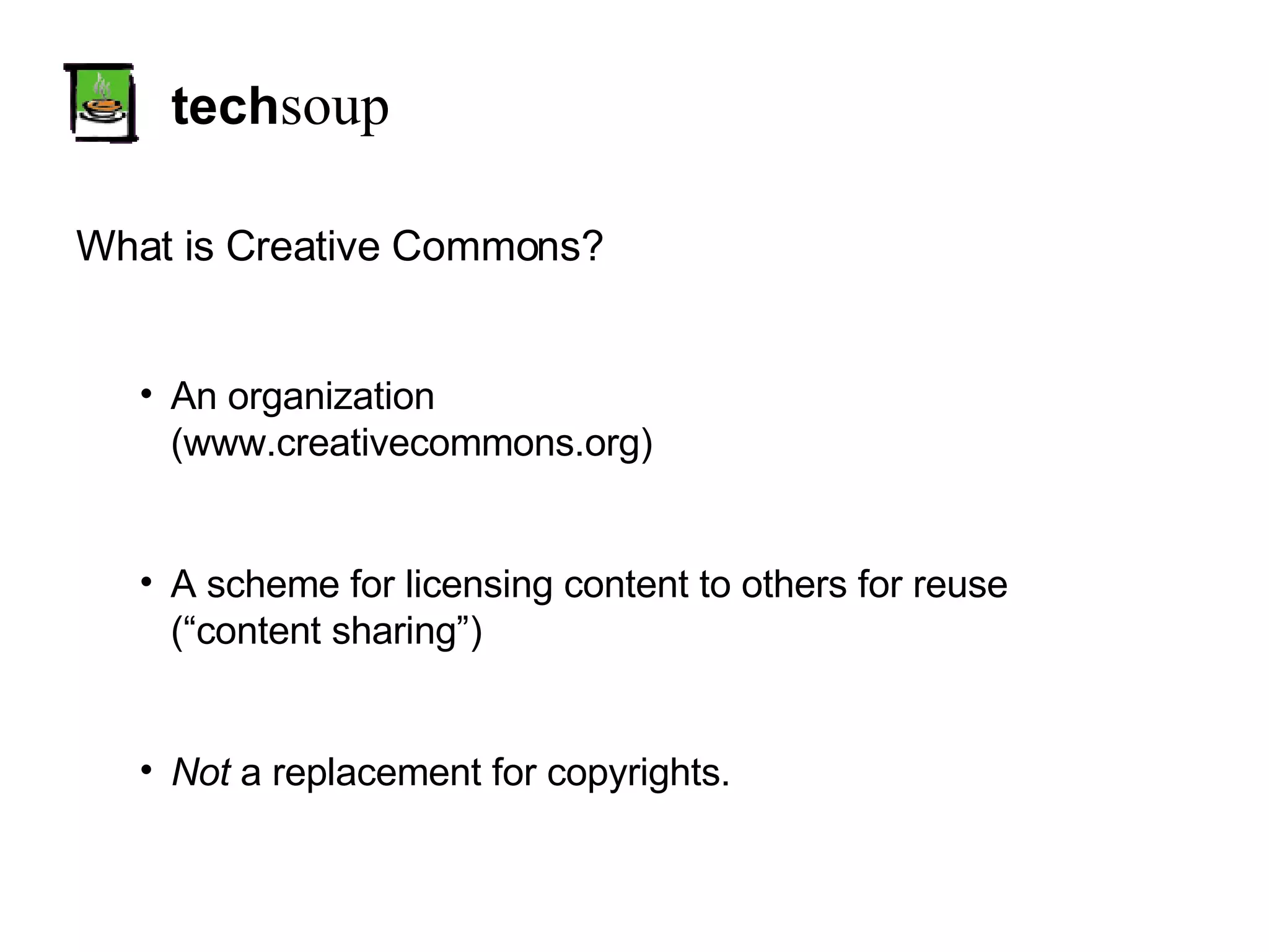 tech soup What is Creative Commons? An organization (www.creativecommons.org) A scheme for licensing content to others for reuse (“content sharing”) Not  a replacement for copyrights. 