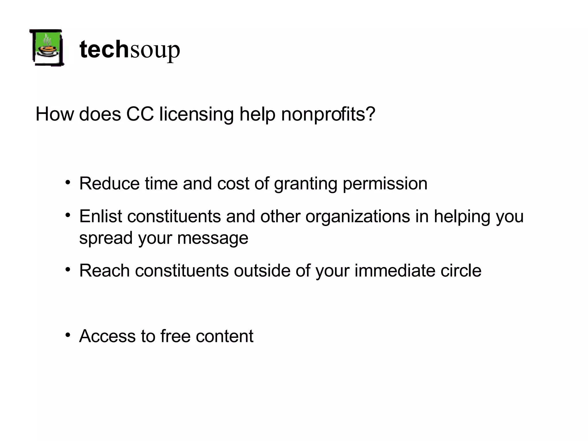 tech soup How does CC licensing help nonprofits? Reduce time and cost of granting permission Enlist constituents and other organizations in helping you spread your message Reach constituents outside of your immediate circle Access to free content 