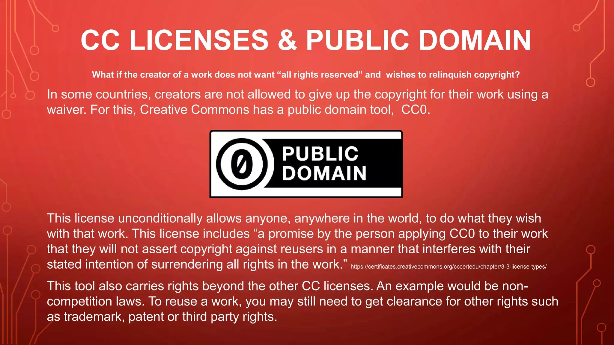 CC LICENSES & PUBLIC DOMAIN
What if the creator of a work does not want “all rights reserved” and wishes to relinquish copyright?
In some countries, creators are not allowed to give up the copyright for their work using a
waiver. For this, Creative Commons has a public domain tool, CC0.
This license unconditionally allows anyone, anywhere in the world, to do what they wish
with that work. This license includes “a promise by the person applying CC0 to their work
that they will not assert copyright against reusers in a manner that interferes with their
stated intention of surrendering all rights in the work.” https://certificates.creativecommons.org/cccertedu/chapter/3-3-license-types/
This tool also carries rights beyond the other CC licenses. An example would be non-
competition laws. To reuse a work, you may still need to get clearance for other rights such
as trademark, patent or third party rights.
 