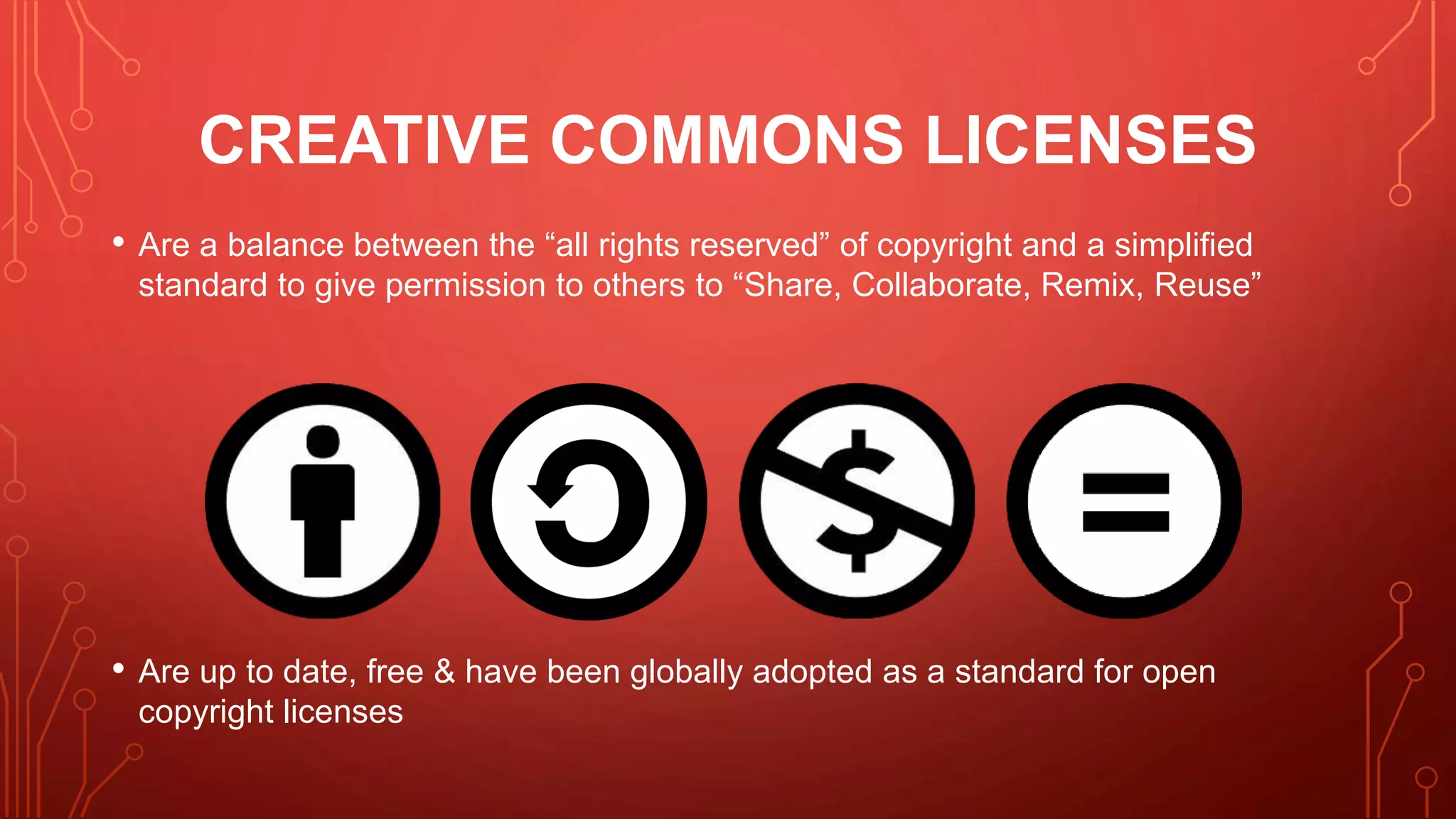 CREATIVE COMMONS LICENSES
• Are a balance between the “all rights reserved” of copyright and a simplified
standard to give permission to others to “Share, Collaborate, Remix, Reuse”
• Are up to date, free & have been globally adopted as a standard for open
copyright licenses
 