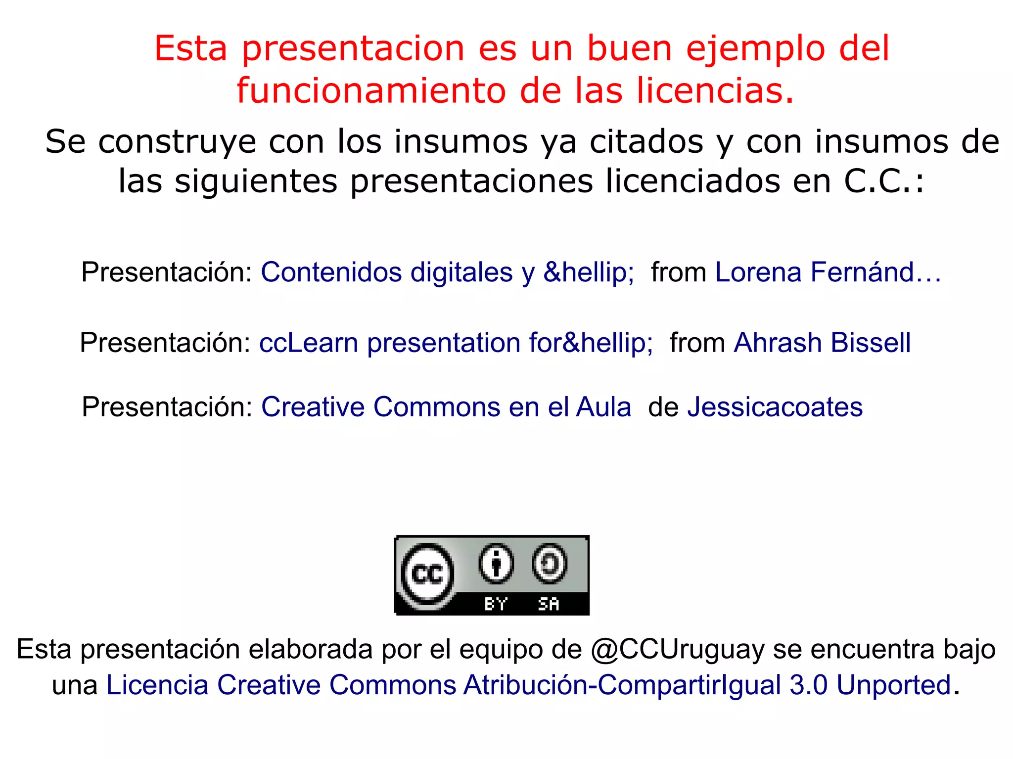 Esta presentacion es un buen ejemplo del
funcionamiento de las licencias.
Se construye con los insumos ya citados y con insumos de
las siguientes presentaciones licenciados en C.C.:
Presentación: Creative Commons en el Aula de Jessicacoates
Presentación: ccLearn presentation for&hellip; from Ahrash Bissell
Presentación: Contenidos digitales y &hellip; from Lorena Fernánd…
Esta presentación elaborada por el equipo de @CCUruguay se encuentra bajo
una Licencia Creative Commons Atribución-CompartirIgual 3.0 Unported.
 
