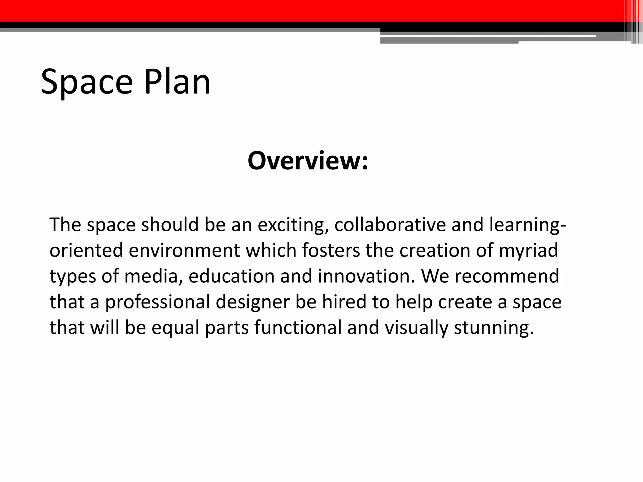 Space Plan
• Goal is to create a space that is visually and stylistically inspiring:
creativity does not happen in a vacuum
• Collaboration space at center of media commons will be surrounded
by specialized rooms along the periphery, including large and small
classrooms, multimedia labs, “one-button studios,”
prototyping/sandbox lab, Multimedia labs, gaming labs, and pop-up
spaces
• All rooms should be able to support virtual conferences of varying
sizes and live digital presentations
• Entire media commons will operate under the commitment to
remaining adaptable
 