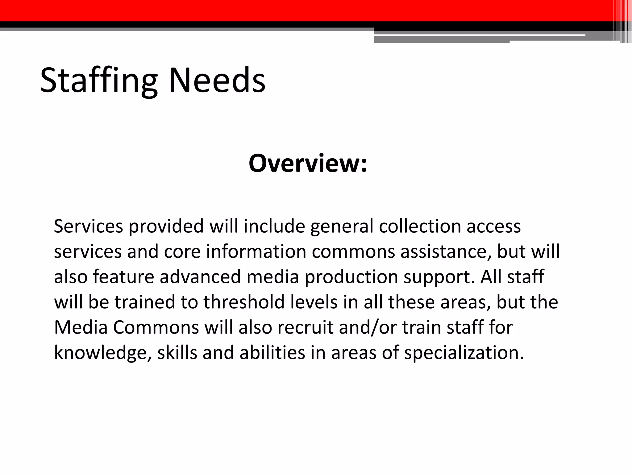 Staffing Needs
• Operate, maintain, and repair legacy analog and current digital
audio/visual format playback and presentation equipment
• Help faculty, students, and staff create innovative media technology
projects for research and instruction with emphasis on curriculum
design
• Media-specific metadata creation and curation
• Design and carry out preservation and reformatting projects
• Promote media collections and creation services to the University
community using traditional and new means
 