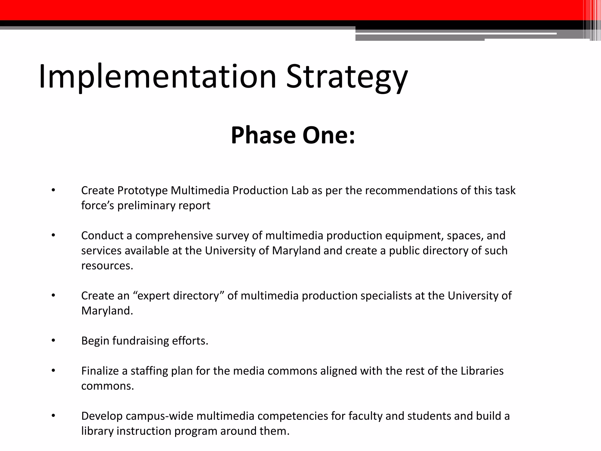 Implementation Strategy
Phase Two:
• Hire and begin working with a designer.
• Plan and prepare for renovation; ensure that multimedia production
equipment and services remain accessible throughout the entire project.
• Hire dedicated media commons staff and re-train existing staff as
necessary to ensure desired level of service.
• Create a web presence for the media commons.
• Develop a “brand” for the media commons specifically and an umbrella
brand for all of the Libraries commons.
 