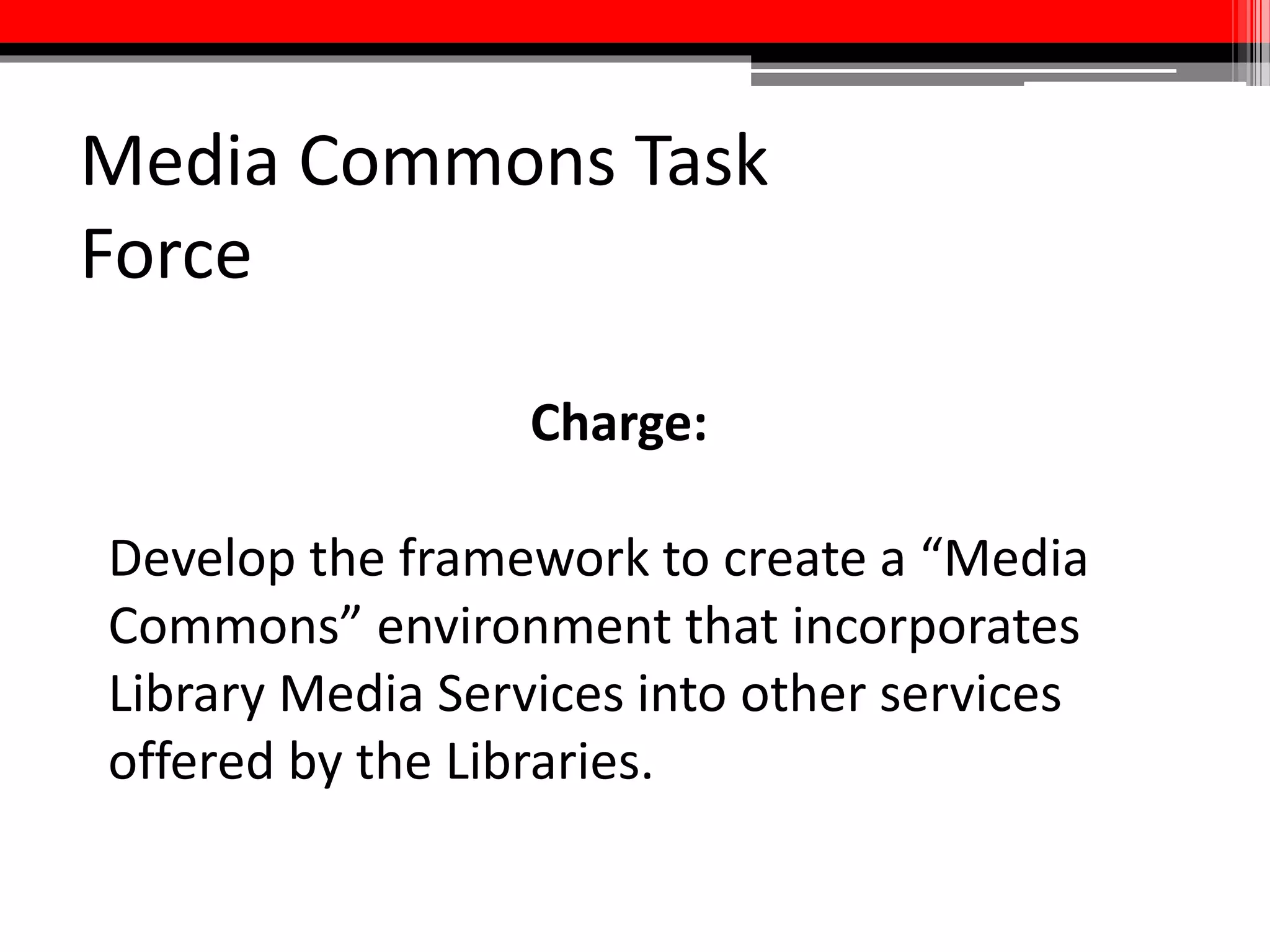 Deliverables
• Environmental scan/overview of best practices related to media
services
• Overview of the types of services that will be offered and a service
implementation plan, including services for both students and faculty
• Equipment and staffing needs
• Partnerships/plan for how media commons will integrate with other
services and units
• Space plan
• Communications and marketing strategy
• Timeline
 