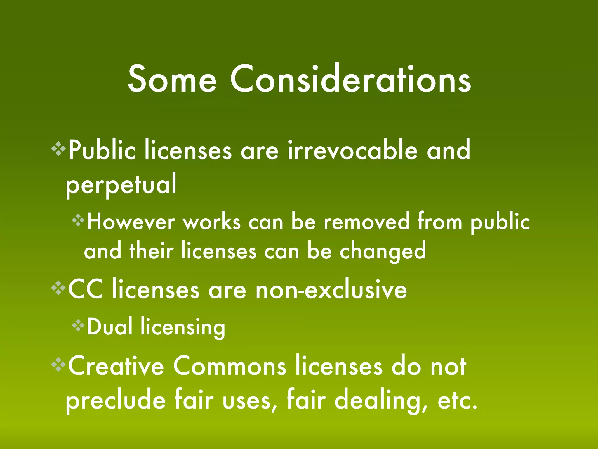 Some Considerations
Publiclicenses are irrevocable and
 perpetual
 However   works can be removed from public
  and their licenses can be changed
CC   licenses are non-exclusive
 Dual    licensing
Creative Commons licenses do not
 preclude fair uses, fair dealing, etc.
 