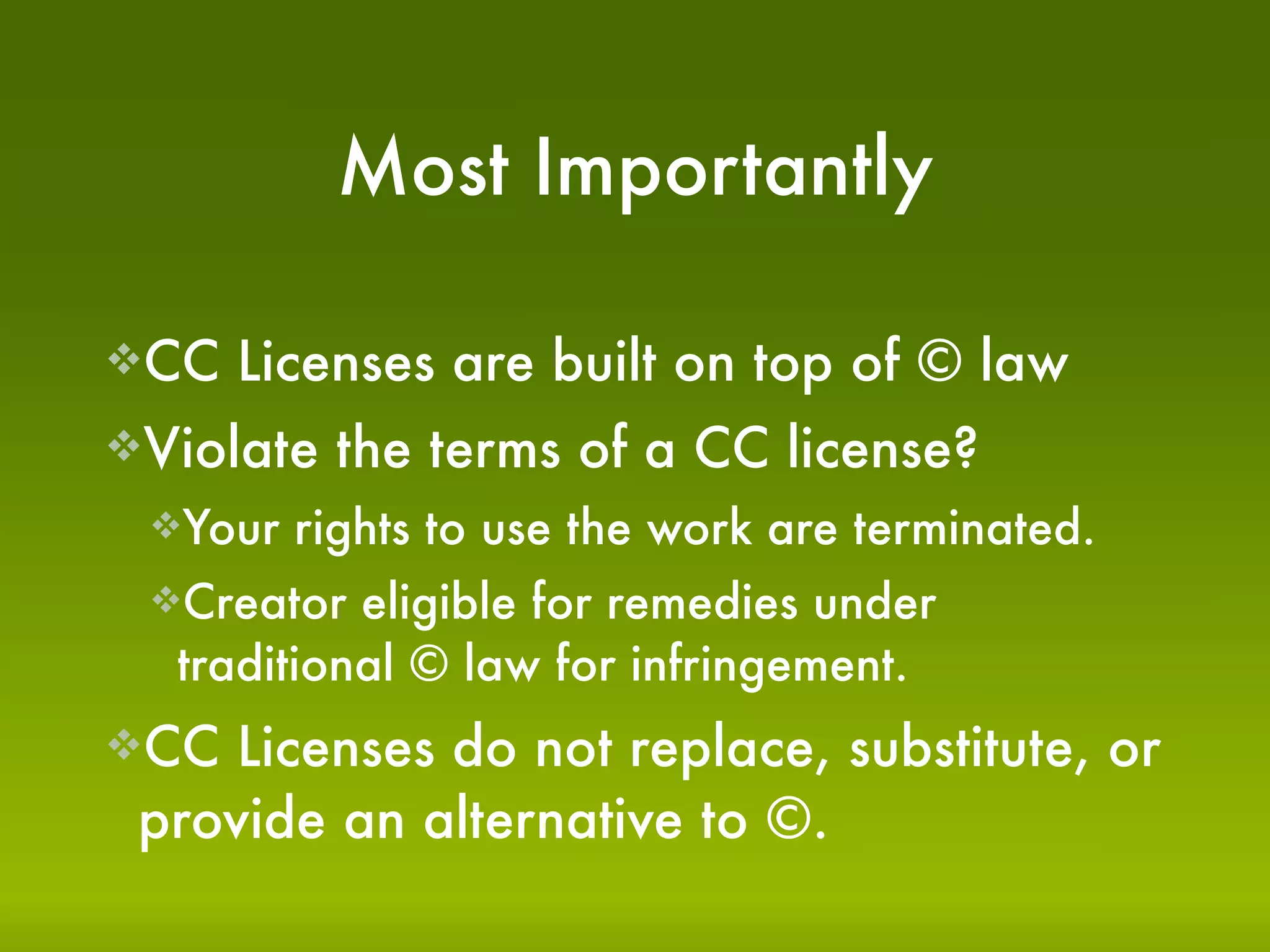 Most Importantly

CC   Licenses are built on top of © law
Violate   the terms of a CC license?
 Your   rights to use the work are terminated.
 Creator  eligible for remedies under
  traditional © law for infringement.
CC  Licenses do not replace, substitute, or
 provide an alternative to ©.
 