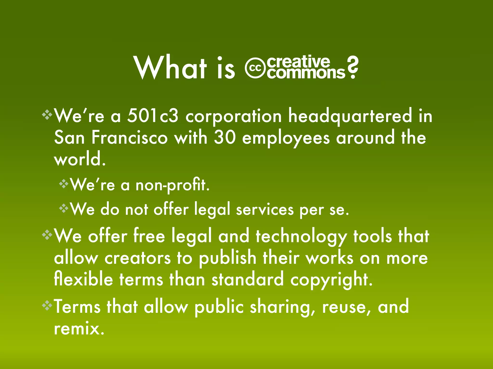 What is       C?
We’re  a 501c3 corporation headquartered in
 San Francisco with 30 employees around the
 world.
  We’rea non-proﬁt.
  We do not offer legal services per se.

We  offer free legal and technology tools that
 allow creators to publish their works on more
 ﬂexible terms than standard copyright.
Terms that allow public sharing, reuse, and
 remix.
 